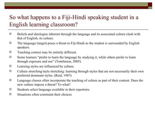 So what happens to a Fiji-Hindi speaking student in a English learning classroom? Beliefs and ideologies inherent through the language and its associated culture clash with that of English, its culture.  The language (target) poses a threat to Fiji-Hindi as the student is surrounded by English speakers. Teaching context may be entirely different. Some learners “prefer to learn the language by studying it, while others prefer to learn through exposure and use” (Tomlinson, 2005). Learning styles are influenced by culture.  Culture stretching/style stretching: learning through styles that are not necessarily their own preferred dominant styles. (Reid, 1987) Language classes often incorporate the teaching of culture as part of their content. Does the new culture impose a threat? To what? Students select language available in their repertoire. Situations often constraint their choices 