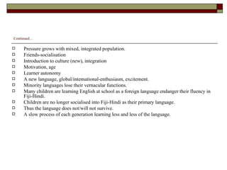 Continued… Pressure grows with mixed, integrated population. Friends-socialisation Introduction to culture (new), integration Motivation, age Learner autonomy A new language, global/international-enthusiasm, excitement. Minority languages lose their vernacular functions. Many children are learning English at school as a foreign language endanger their fluency in Fiji-Hindi. Children are no longer socialised into Fiji-Hindi as their primary language. Thus the language does not/will not survive. A slow process of each generation learning less and less of the language. 