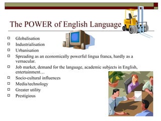 The POWER of English Language   Globalisation Industrialisation Urbanisation Spreading as an economically powerful lingua franca, hardly as a vernacular. Job market, demand for the language, academic subjects in English, entertainment… Socio-cultural influences Media/technology Greater utility Prestigious 