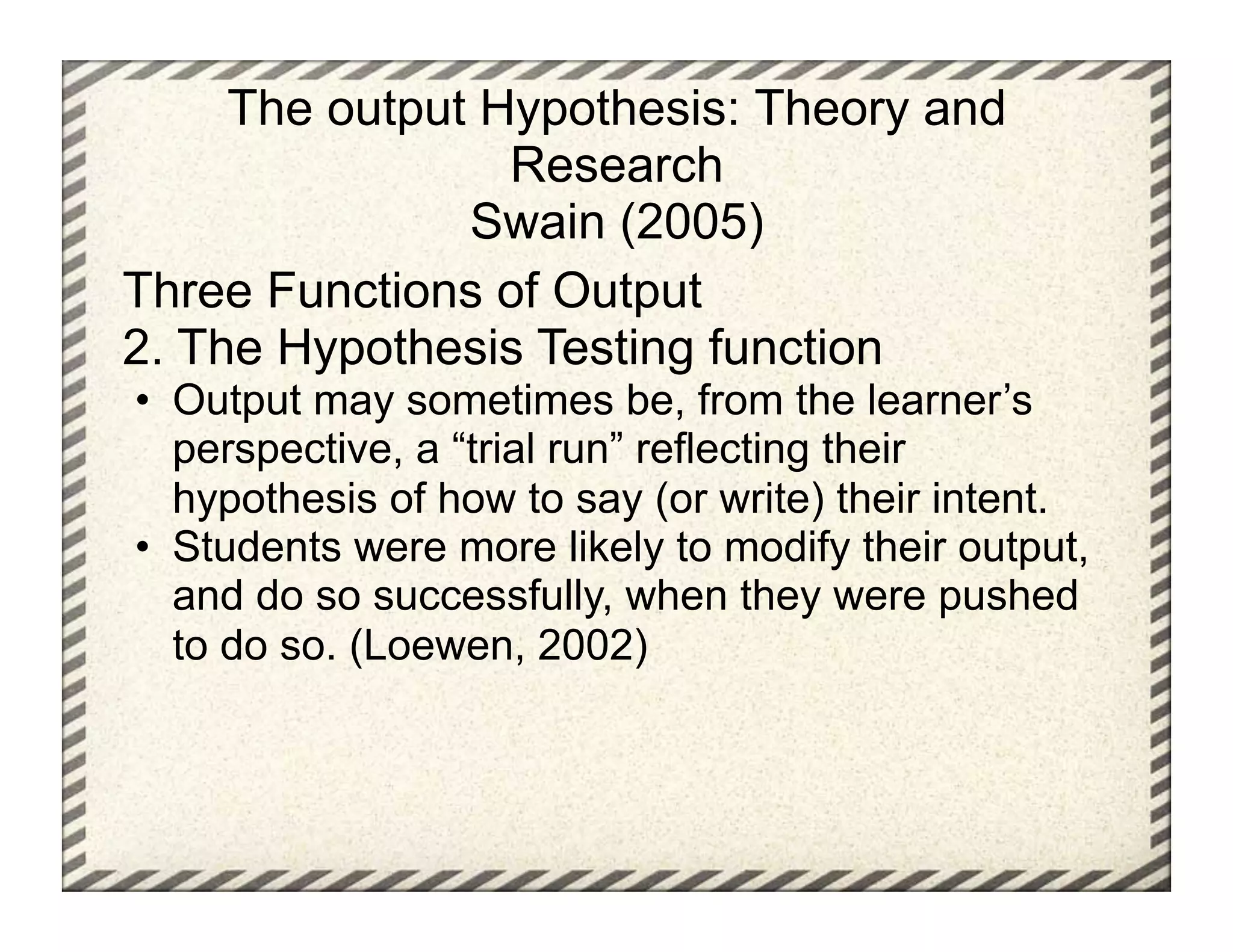 The output Hypothesis: Theory and
                 Research
               Swain (2005)
Three Functions of Output
2. The Hypothesis Testing function
•  Output may sometimes be, from the learner’s
   perspective, a “trial run” reflecting their
   hypothesis of how to say (or write) their intent.
•  Students were more likely to modify their output,
   and do so successfully, when they were pushed
   to do so. (Loewen, 2002)
 