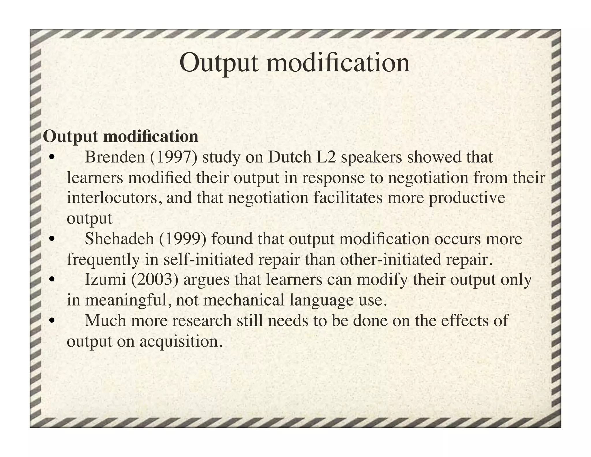 Output modiﬁcation

Output modiﬁcation
•      Brenden (1997) study on Dutch L2 speakers showed that
   learners modiﬁed their output in response to negotiation from their
   interlocutors, and that negotiation facilitates more productive
   output
•      Shehadeh (1999) found that output modiﬁcation occurs more
   frequently in self-initiated repair than other-initiated repair.
•      Izumi (2003) argues that learners can modify their output only
   in meaningful, not mechanical language use.
•      Much more research still needs to be done on the effects of
   output on acquisition.	

 