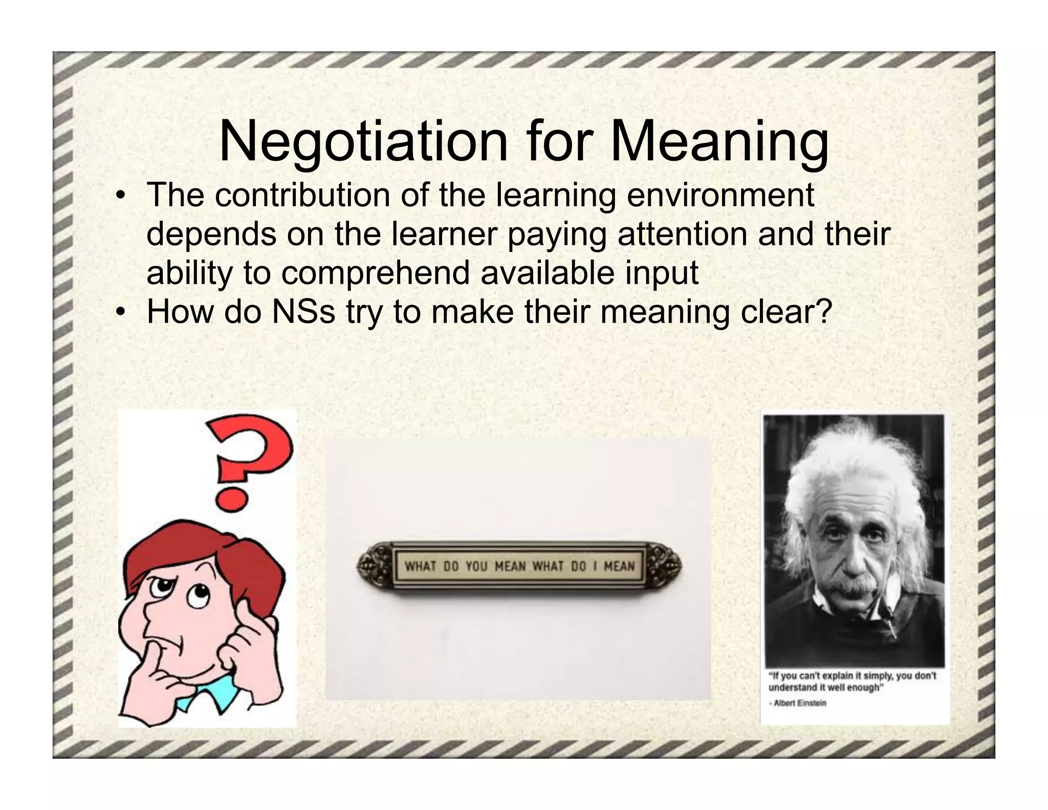 Negotiation for Meaning
•  The contribution of the learning environment
   depends on the learner paying attention and their
   ability to comprehend available input
•  How do NSs try to make their meaning clear?
 