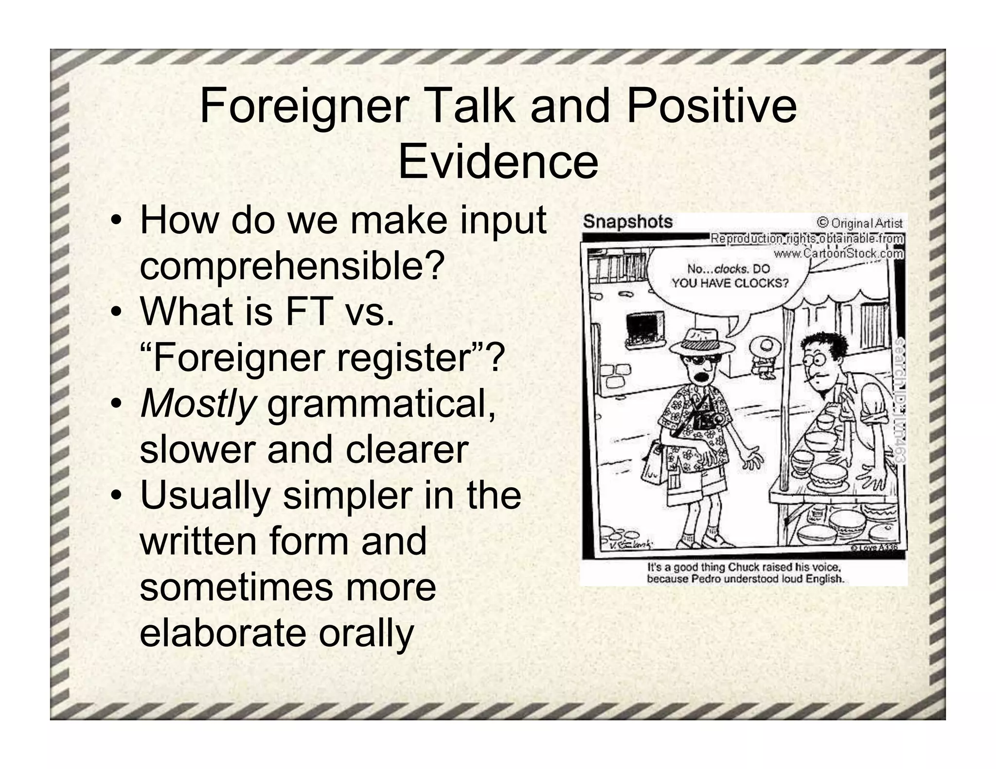 Foreigner Talk and Positive
             Evidence
•  How do we make input
   comprehensible?
•  What is FT vs.
   “Foreigner register”?
•  Mostly grammatical,
   slower and clearer
•  Usually simpler in the
   written form and
   sometimes more
   elaborate orally
 