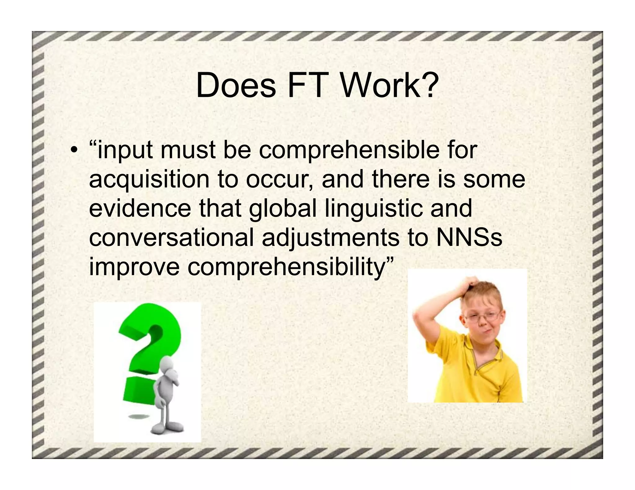 Does FT Work?
•  “input must be comprehensible for
   acquisition to occur, and there is some
   evidence that global linguistic and
   conversational adjustments to NNSs
   improve comprehensibility”
 
