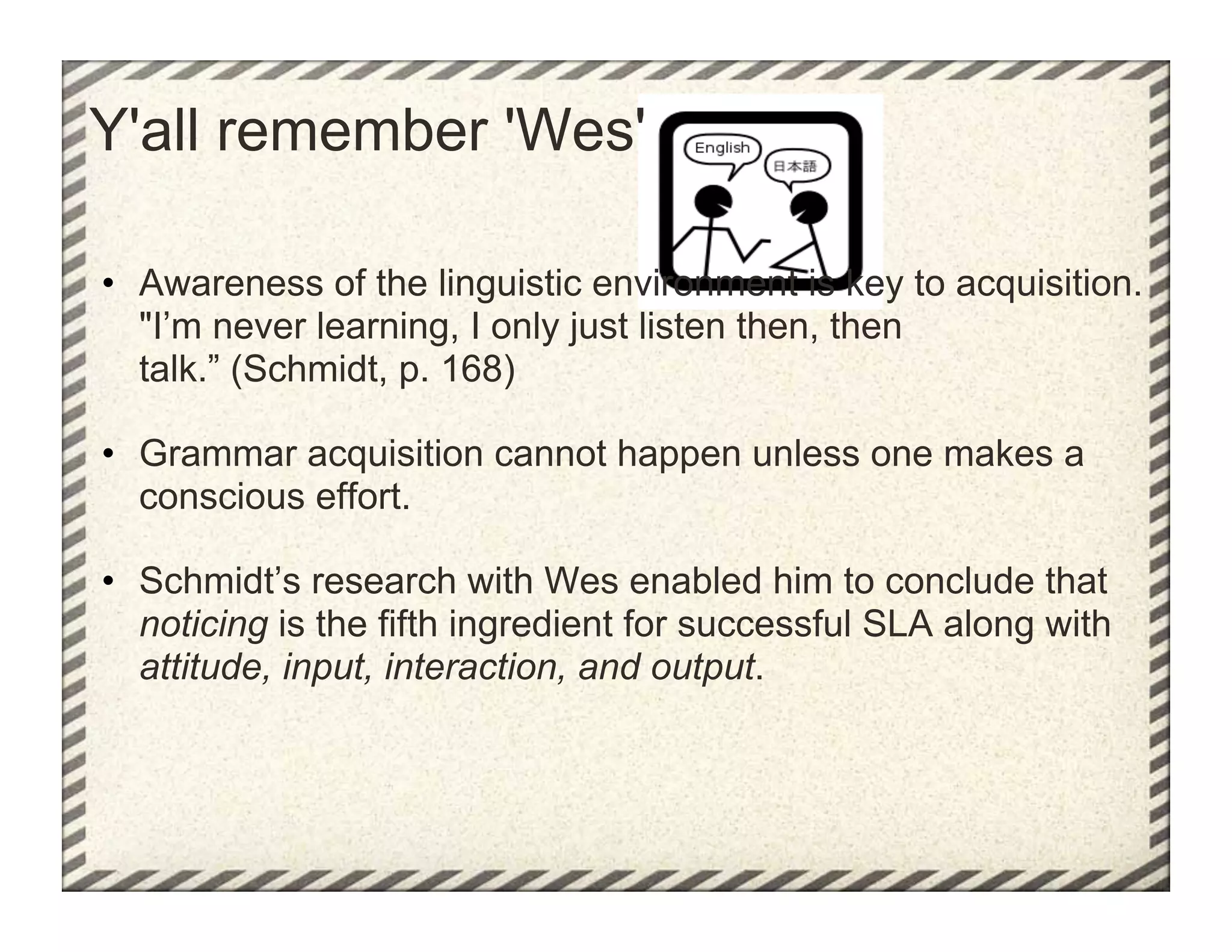 Y'all remember 'Wes'

•  Awareness of the linguistic environment is key to acquisition.
   "I’m never learning, I only just listen then, then
   talk.” (Schmidt, p. 168)

•  Grammar acquisition cannot happen unless one makes a
   conscious effort.

•  Schmidt’s research with Wes enabled him to conclude that
   noticing is the fifth ingredient for successful SLA along with
   attitude, input, interaction, and output.
 