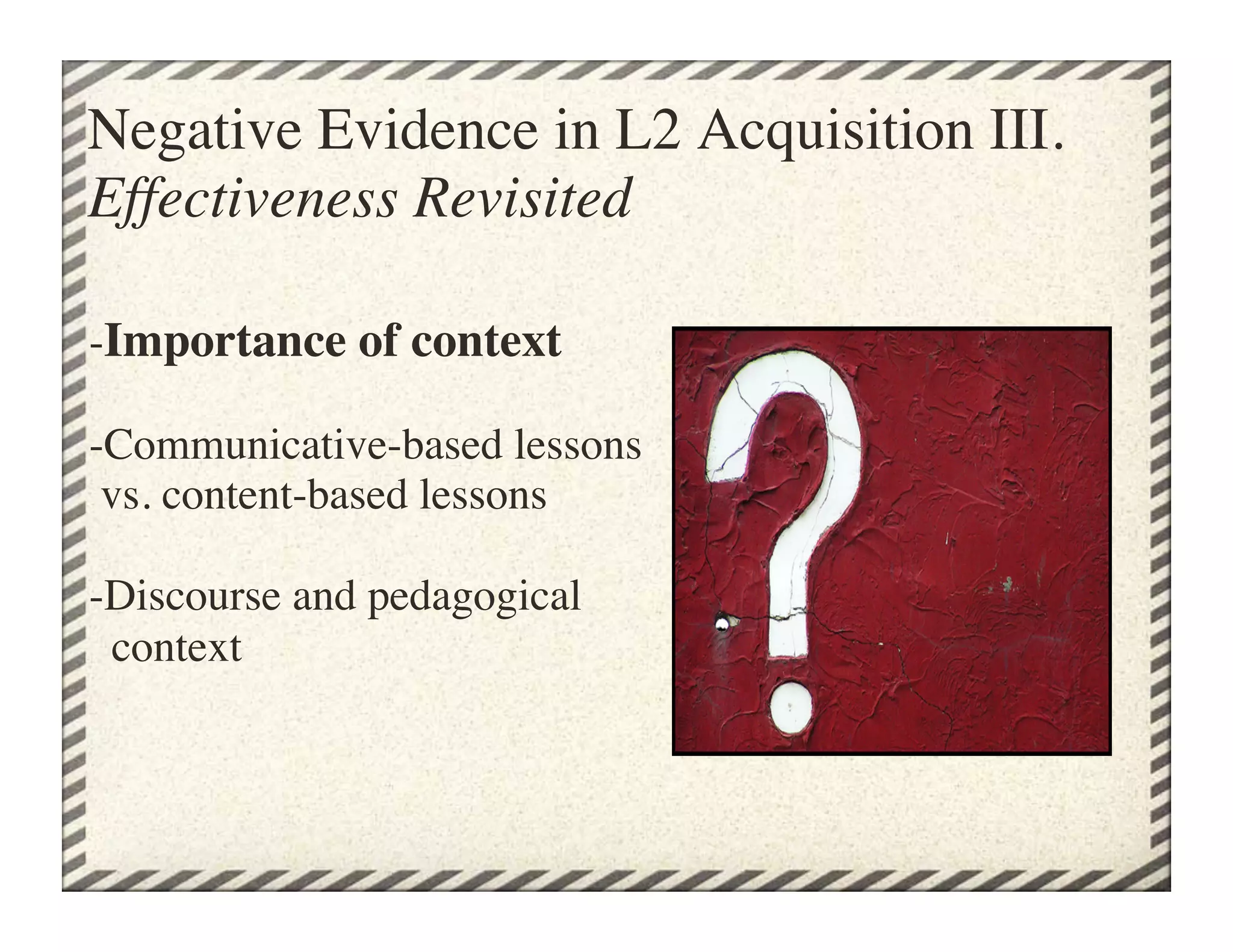 Negative Evidence in L2 Acquisition III.
Effectiveness Revisited	


-Importance of context
    
-Communicative-based lessons
 vs. content-based lessons

-Discourse and pedagogical 
  context	

 