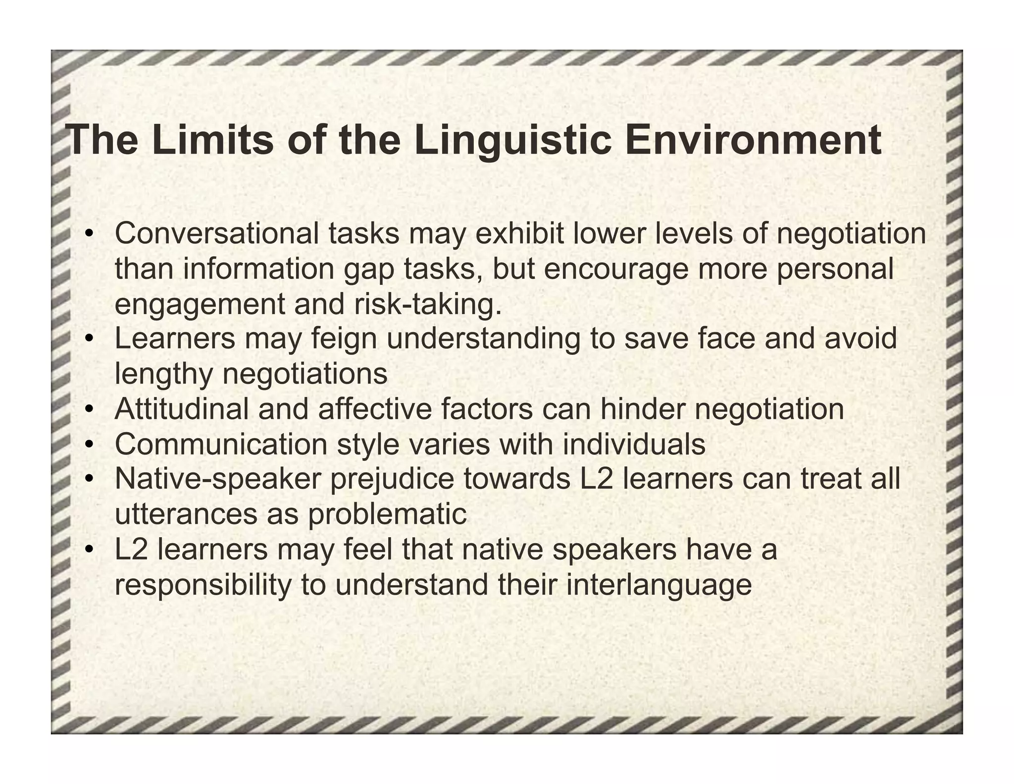 The Limits of the Linguistic Environment

•  Conversational tasks may exhibit lower levels of negotiation
   than information gap tasks, but encourage more personal
   engagement and risk-taking.
•  Learners may feign understanding to save face and avoid
   lengthy negotiations
•  Attitudinal and affective factors can hinder negotiation
•  Communication style varies with individuals
•  Native-speaker prejudice towards L2 learners can treat all
   utterances as problematic
•  L2 learners may feel that native speakers have a
   responsibility to understand their interlanguage
 