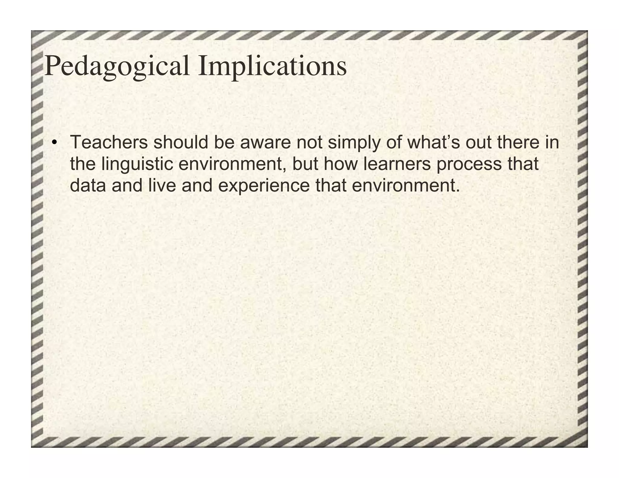 Pedagogical Implications	


•  Teachers should be aware not simply of what’s out there in
   the linguistic environment, but how learners process that
   data and live and experience that environment.
 