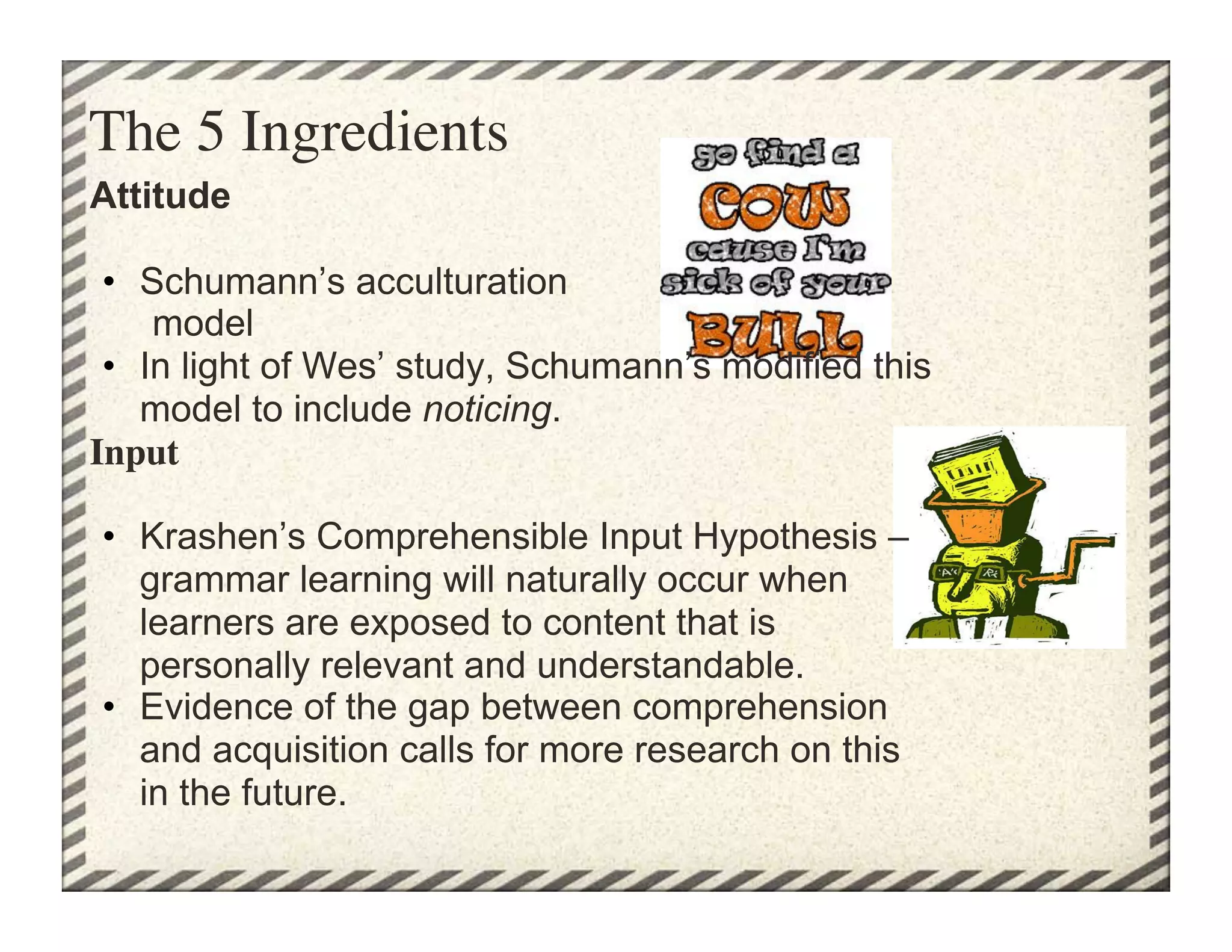 The 5 Ingredients	

Attitude

 •  Schumann’s acculturation
     model
 •  In light of Wes’ study, Schumann’s modified this
    model to include noticing.
Input

•  Krashen’s Comprehensible Input Hypothesis –
   grammar learning will naturally occur when
   learners are exposed to content that is
   personally relevant and understandable.
•  Evidence of the gap between comprehension
   and acquisition calls for more research on this
   in the future.
 