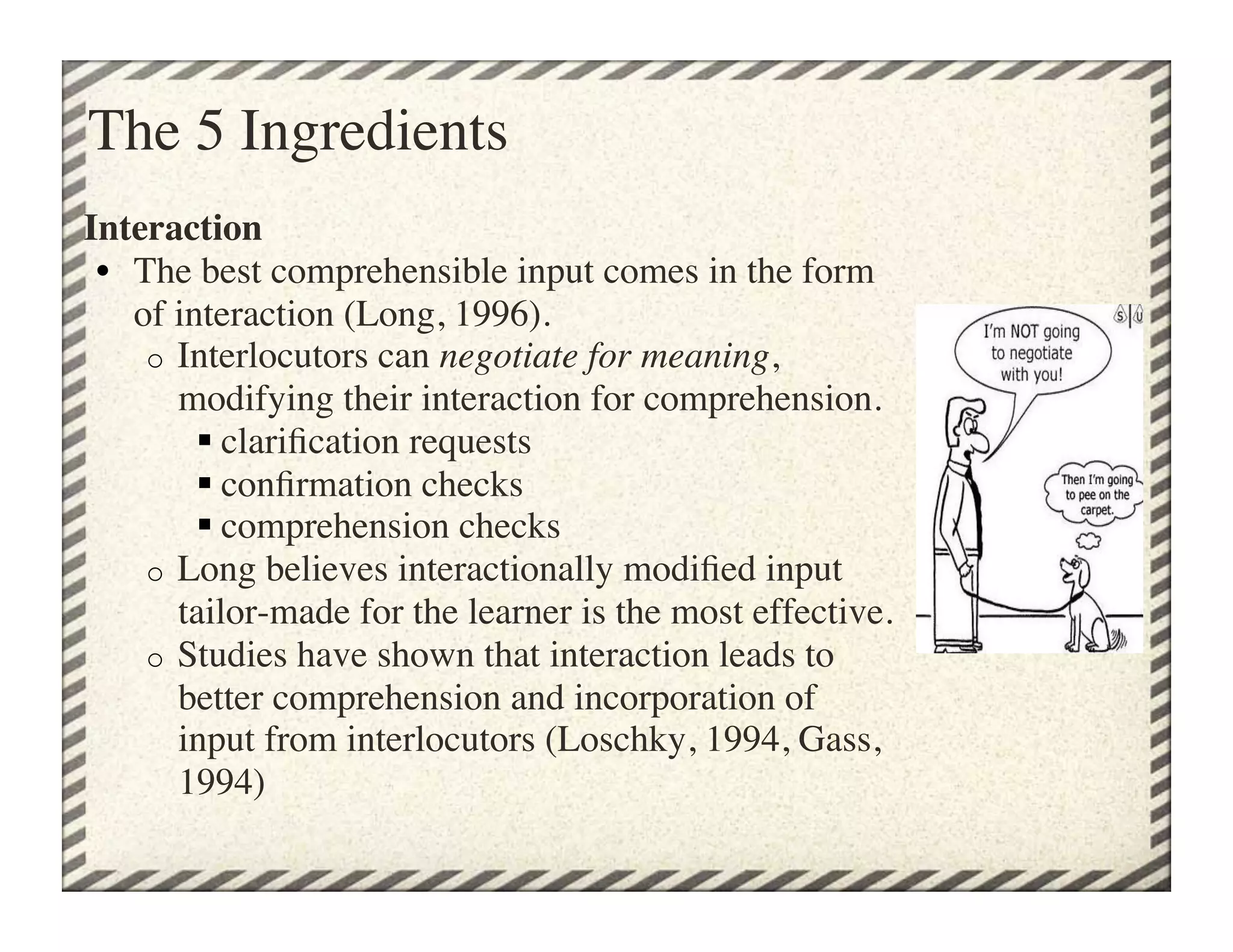 The 5 Ingredients
Interaction
 •  The best comprehensible input comes in the form
    of interaction (Long, 1996).
     o  Interlocutors can negotiate for meaning,
        modifying their interaction for comprehension. 
          clariﬁcation requests
          conﬁrmation checks
          comprehension checks
     o  Long believes interactionally modiﬁed input
        tailor-made for the learner is the most effective.
     o  Studies have shown that interaction leads to
        better comprehension and incorporation of
        input from interlocutors (Loschky, 1994, Gass,
        1994)	

 