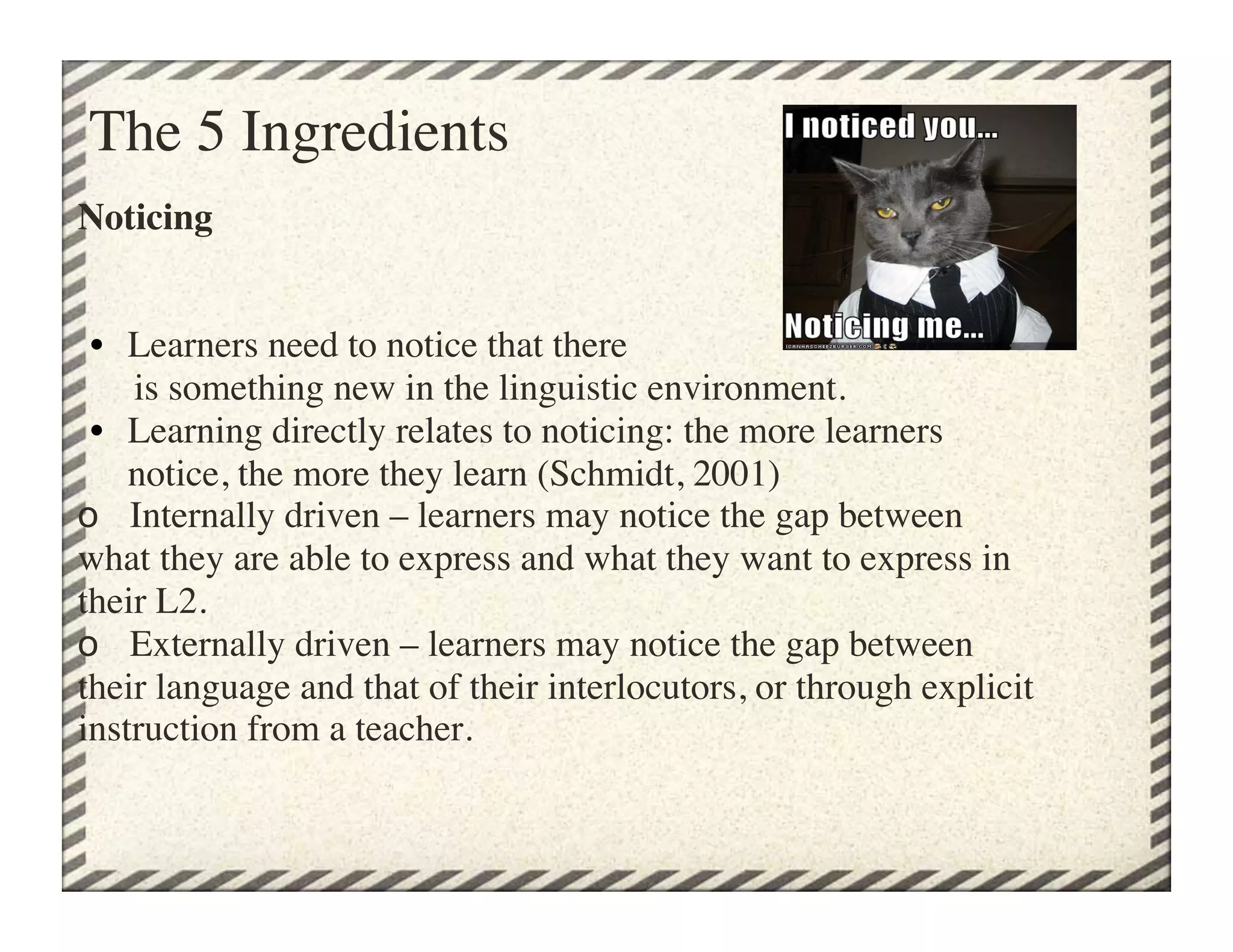 The 5 Ingredients	

Noticing


 •  Learners need to notice that there 
      is something new in the linguistic environment.
 •  Learning directly relates to noticing: the more learners
     notice, the more they learn (Schmidt, 2001)
o Internally driven – learners may notice the gap between
what they are able to express and what they want to express in
their L2.
o Externally driven – learners may notice the gap between
their language and that of their interlocutors, or through explicit
instruction from a teacher.	

 