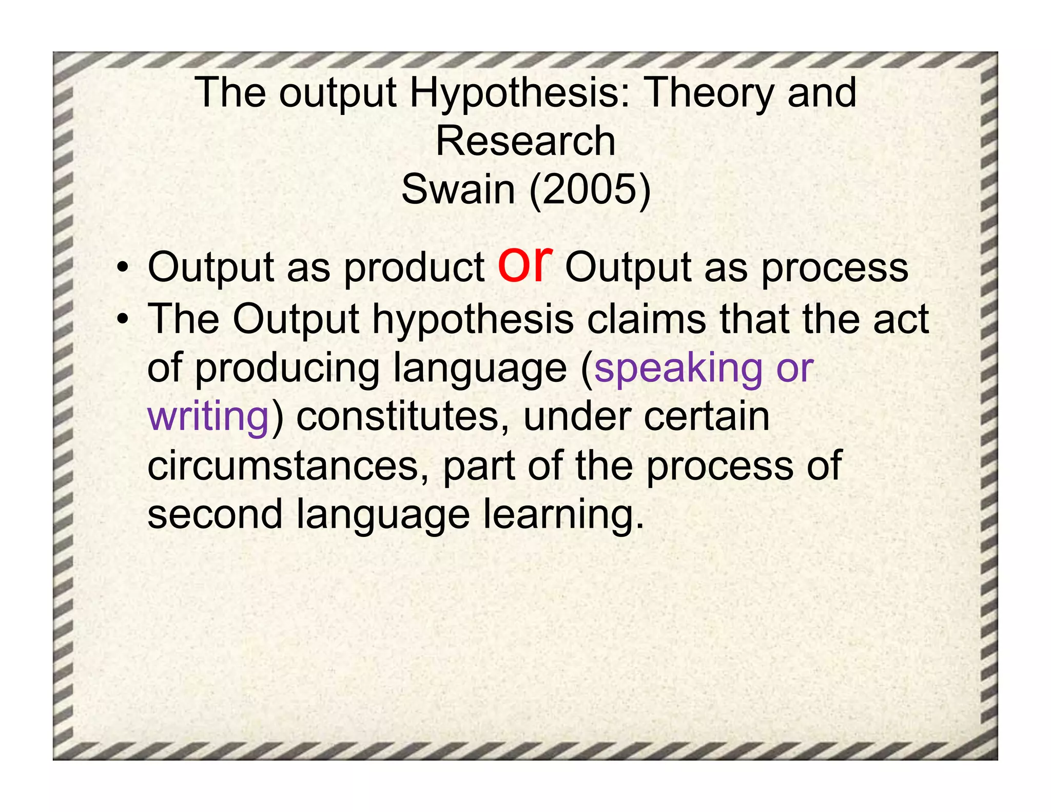 The output Hypothesis: Theory and
                Research
              Swain (2005)
•  Output as product or Output as process
•  The Output hypothesis claims that the act
   of producing language (speaking or
   writing) constitutes, under certain
   circumstances, part of the process of
   second language learning.
 