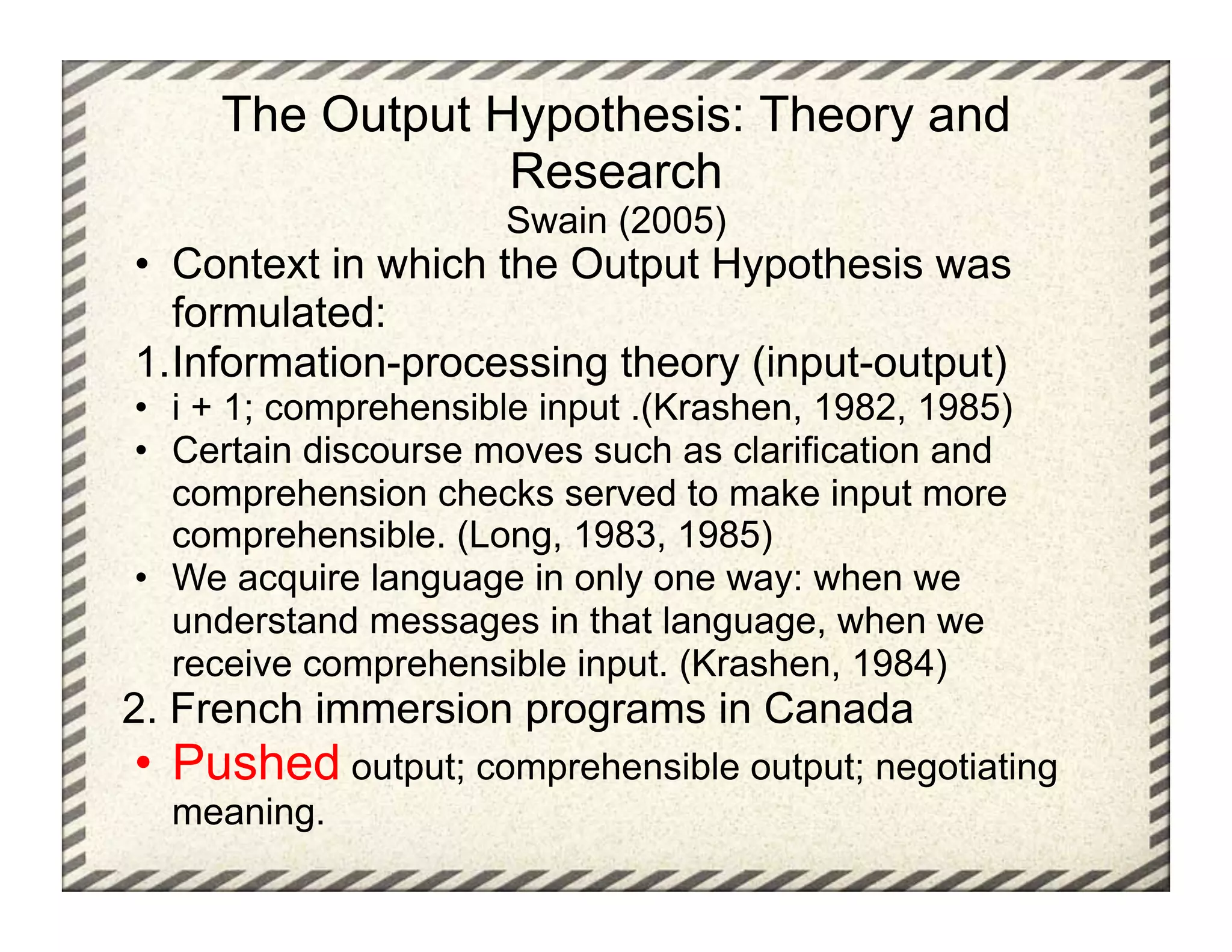 The Output Hypothesis: Theory and
                 Research
                      Swain (2005)
•  Context in which the Output Hypothesis was
   formulated:
1. Information-processing theory (input-output)
•  i + 1; comprehensible input .(Krashen, 1982, 1985)
•  Certain discourse moves such as clarification and
   comprehension checks served to make input more
   comprehensible. (Long, 1983, 1985)
•  We acquire language in only one way: when we
   understand messages in that language, when we
   receive comprehensible input. (Krashen, 1984)
2. French immersion programs in Canada
•  Pushed output; comprehensible output; negotiating
  meaning.
 