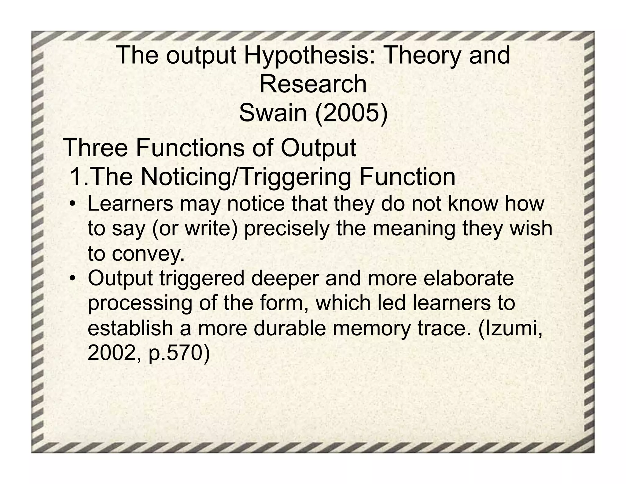 The output Hypothesis: Theory and
                  Research
                Swain (2005)
Three Functions of Output
1. The Noticing/Triggering Function
•  Learners may notice that they do not know how
   to say (or write) precisely the meaning they wish
   to convey.
•  Output triggered deeper and more elaborate
   processing of the form, which led learners to
   establish a more durable memory trace. (Izumi,
   2002, p.570)
 