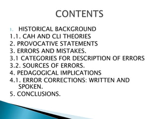 HISTORICAL BACKGROUND1.1. CAH AND CLI THEORIES2. PROVOCATIVE STATEMENTS3. ERRORS AND MISTAKES.3.1 CATEGORIES FOR DESCRIPTION OF ERRORS3.2. SOURCES OF ERRORS.4. PEDAGOGICAL IMPLICATIONS4.1. ERROR CORRECTIONS: WRITTEN AND SPOKEN.5. CONCLUSIONS. CONTENTS