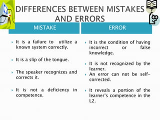 DIFFERENCES BETWEEN MISTAKES AND ERRORSMISTAKEERRORItis a failuretoutilize a knownsystemcorrectly.Itis a slip of thetongue.  The speaker recognizes and correctsit. Itisnot a deficiency in competence.Itisthecondition of havingincorrector false knowledge. Itisnotrecognizedbythelearner. An error can notbeself-corrected. Itreveals a portion of thelearner’scompetence in the L2. 