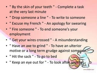 • " By the skin of your teeth " - Complete a task
  at the very last minute
• " Drop someone a line " - To write to someone
• " Excuse my French " - An apology for swearing
• " Fire someone " - To end someone's your
  employment
• " Get your wires crossed " - A misunderstanding
• " Have an axe to grind " - To have an ulterior
  motive or a long term grudge against someone
• " Hit the sack " - To go to bed
• " Keep an eye out for " - To look after another
 
