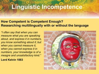 “I often say that when you can
measure what you are speaking
about, and express it in numbers,
you know something about it; but
when you cannot measure it,
when you cannot express it in
numbers, your knowledge is of a
meagre and unsatisfactory kind.”
Lord Kelvin 1883
Linguistic Incompetence
How Competent is Competent Enough?
Researching multilingually with or without the language
 