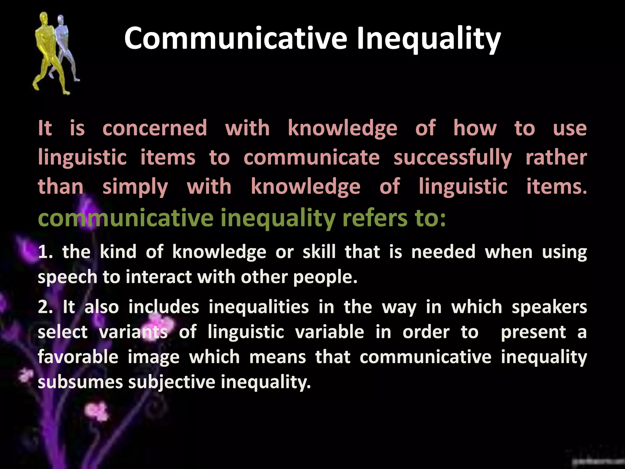 Communicative Inequality
It is concerned with knowledge of how to use
linguistic items to communicate successfully rather
than simply with knowledge of linguistic items.

communicative inequality refers to:
1. the kind of knowledge or skill that is needed when using
speech to interact with other people.
2. It also includes inequalities in the way in which speakers
select variants of linguistic variable in order to present a
favorable image which means that communicative inequality
subsumes subjective inequality.

 