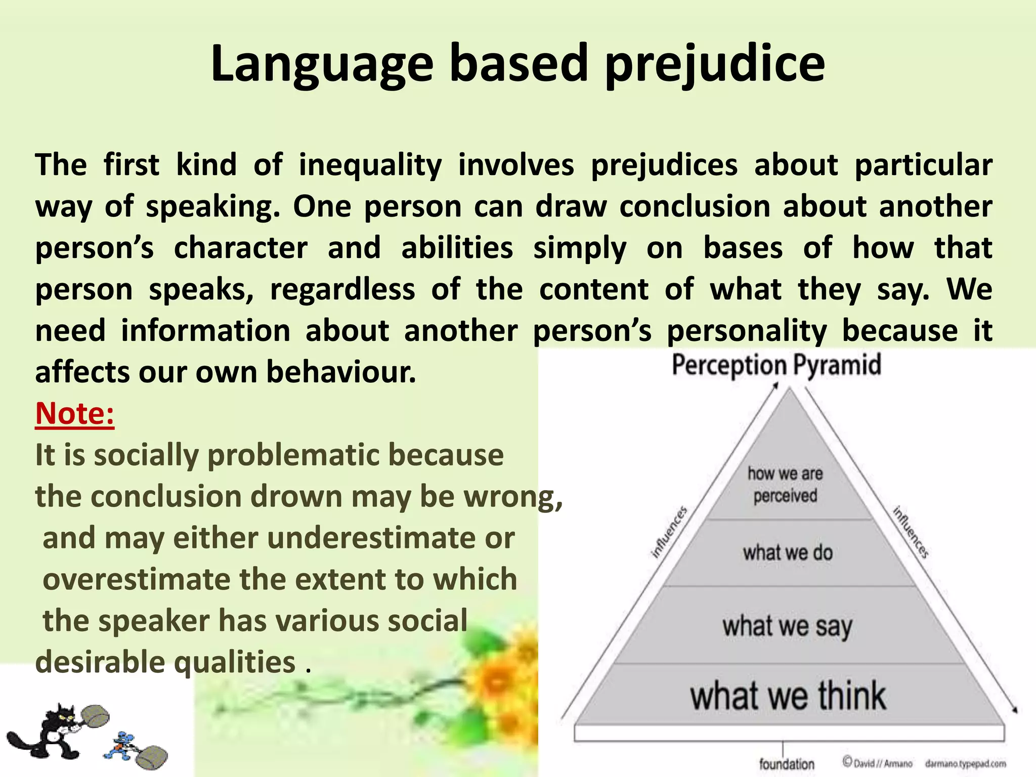 Language based prejudice
The first kind of inequality involves prejudices about particular
way of speaking. One person can draw conclusion about another
person’s character and abilities simply on bases of how that
person speaks, regardless of the content of what they say. We
need information about another person’s personality because it
affects our own behaviour.
Note:
It is socially problematic because
the conclusion drown may be wrong,
and may either underestimate or
overestimate the extent to which
the speaker has various social
desirable qualities .

 
