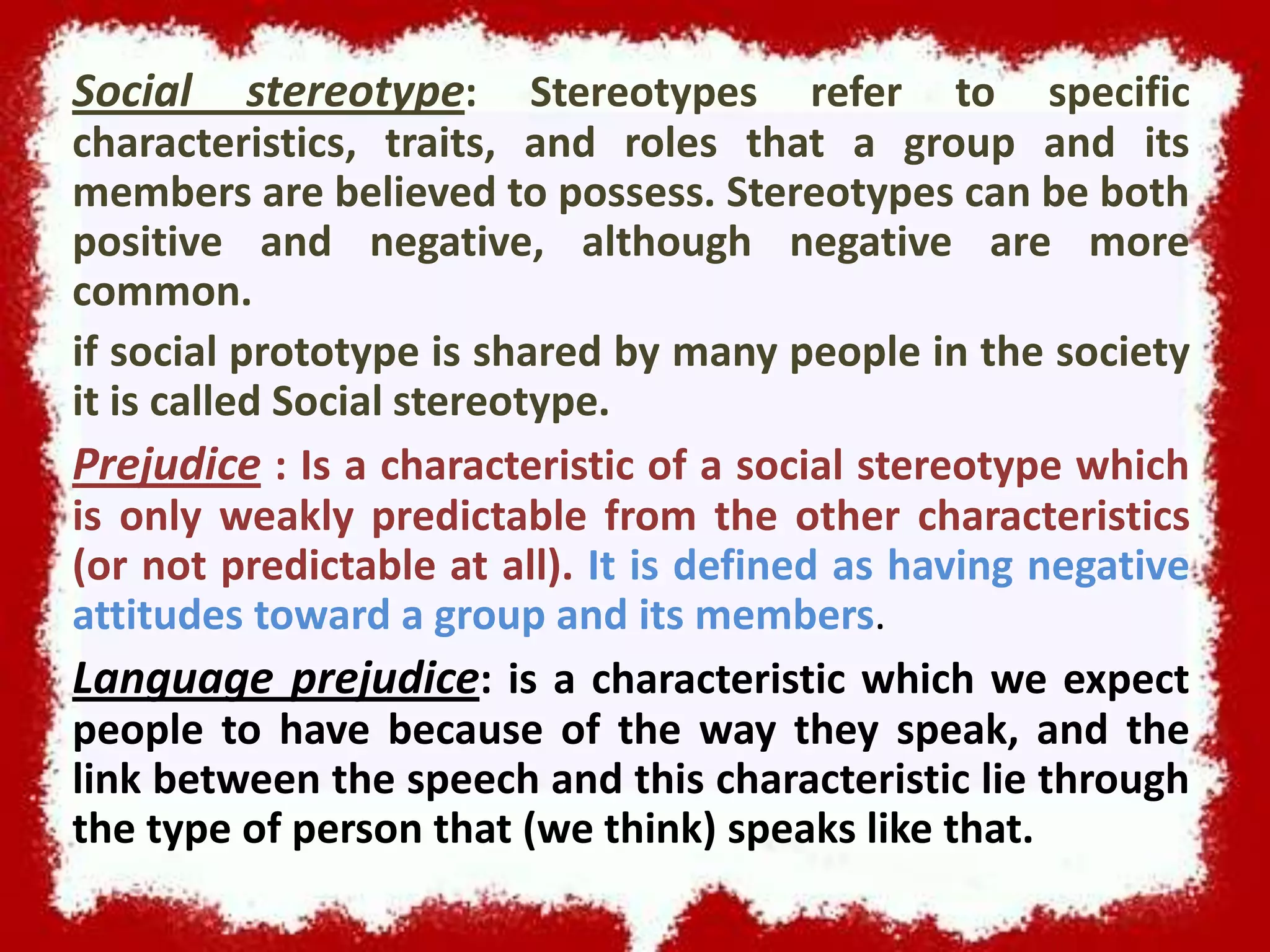 Social

stereotype:

Stereotypes refer to specific
characteristics, traits, and roles that a group and its
members are believed to possess. Stereotypes can be both
positive and negative, although negative are more
common.
if social prototype is shared by many people in the society
it is called Social stereotype.
Prejudice : Is a characteristic of a social stereotype which
is only weakly predictable from the other characteristics
(or not predictable at all). It is defined as having negative
attitudes toward a group and its members.
Language prejudice: is a characteristic which we expect
people to have because of the way they speak, and the
link between the speech and this characteristic lie through
the type of person that (we think) speaks like that.

 
