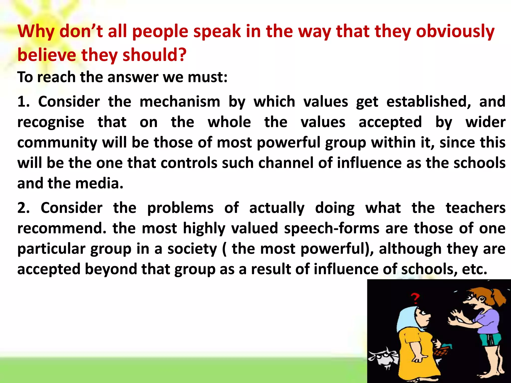 Why don’t all people speak in the way that they obviously
believe they should?
To reach the answer we must:
1. Consider the mechanism by which values get established, and
recognise that on the whole the values accepted by wider
community will be those of most powerful group within it, since this
will be the one that controls such channel of influence as the schools
and the media.
2. Consider the problems of actually doing what the teachers
recommend. the most highly valued speech-forms are those of one
particular group in a society ( the most powerful), although they are
accepted beyond that group as a result of influence of schools, etc.

 