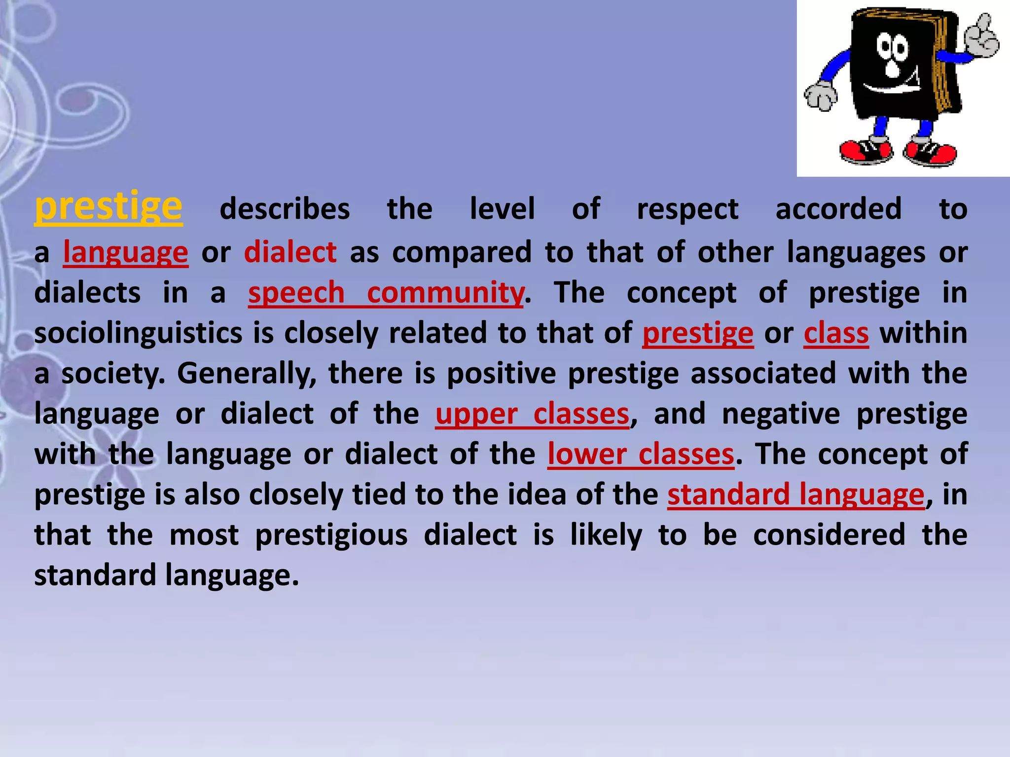prestige

describes the level of respect accorded to
a language or dialect as compared to that of other languages or
dialects in a speech community. The concept of prestige in
sociolinguistics is closely related to that of prestige or class within
a society. Generally, there is positive prestige associated with the
language or dialect of the upper classes, and negative prestige
with the language or dialect of the lower classes. The concept of
prestige is also closely tied to the idea of the standard language, in
that the most prestigious dialect is likely to be considered the
standard language.

 