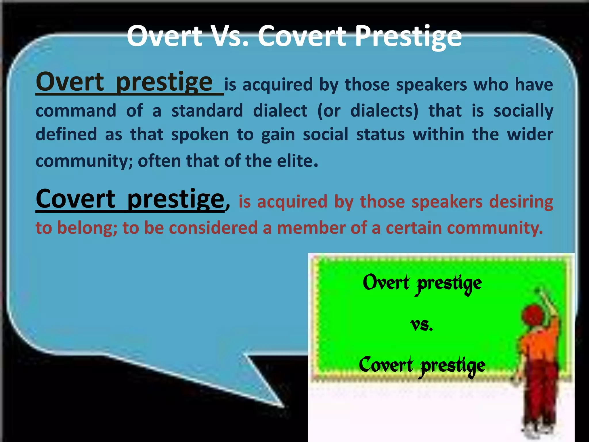 Overt Vs. Covert Prestige
Overt prestige

is acquired by those speakers who have
command of a standard dialect (or dialects) that is socially
defined as that spoken to gain social status within the wider
community; often that of the elite.

Covert prestige, is acquired by those speakers desiring
to belong; to be considered a member of a certain community.

Overt prestige
vs.
Covert prestige

 