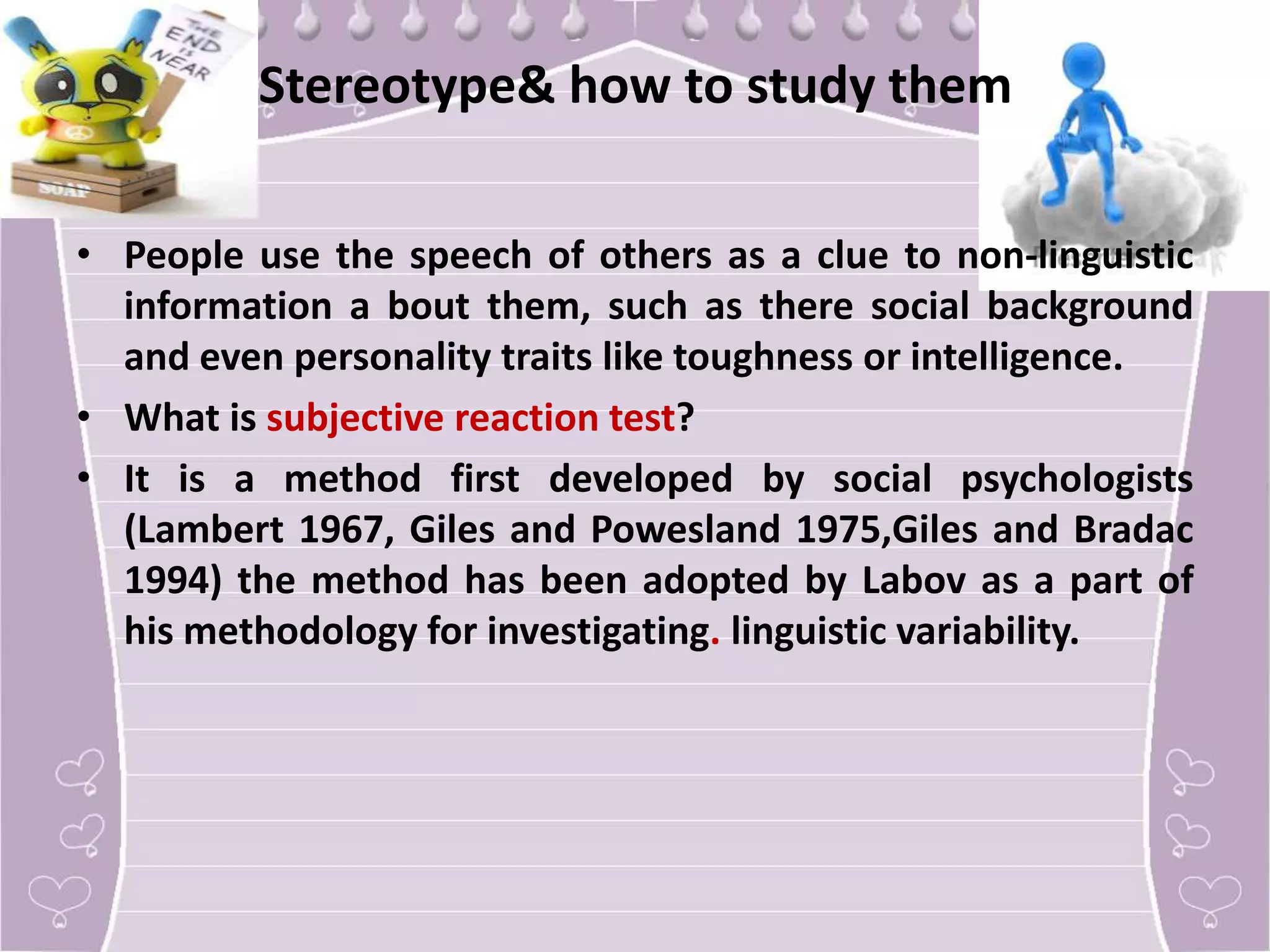 Stereotype& how to study them
• People use the speech of others as a clue to non-linguistic
information a bout them, such as there social background
and even personality traits like toughness or intelligence.
• What is subjective reaction test?
• It is a method first developed by social psychologists
(Lambert 1967, Giles and Powesland 1975,Giles and Bradac
1994) the method has been adopted by Labov as a part of
his methodology for investigating. linguistic variability.

 