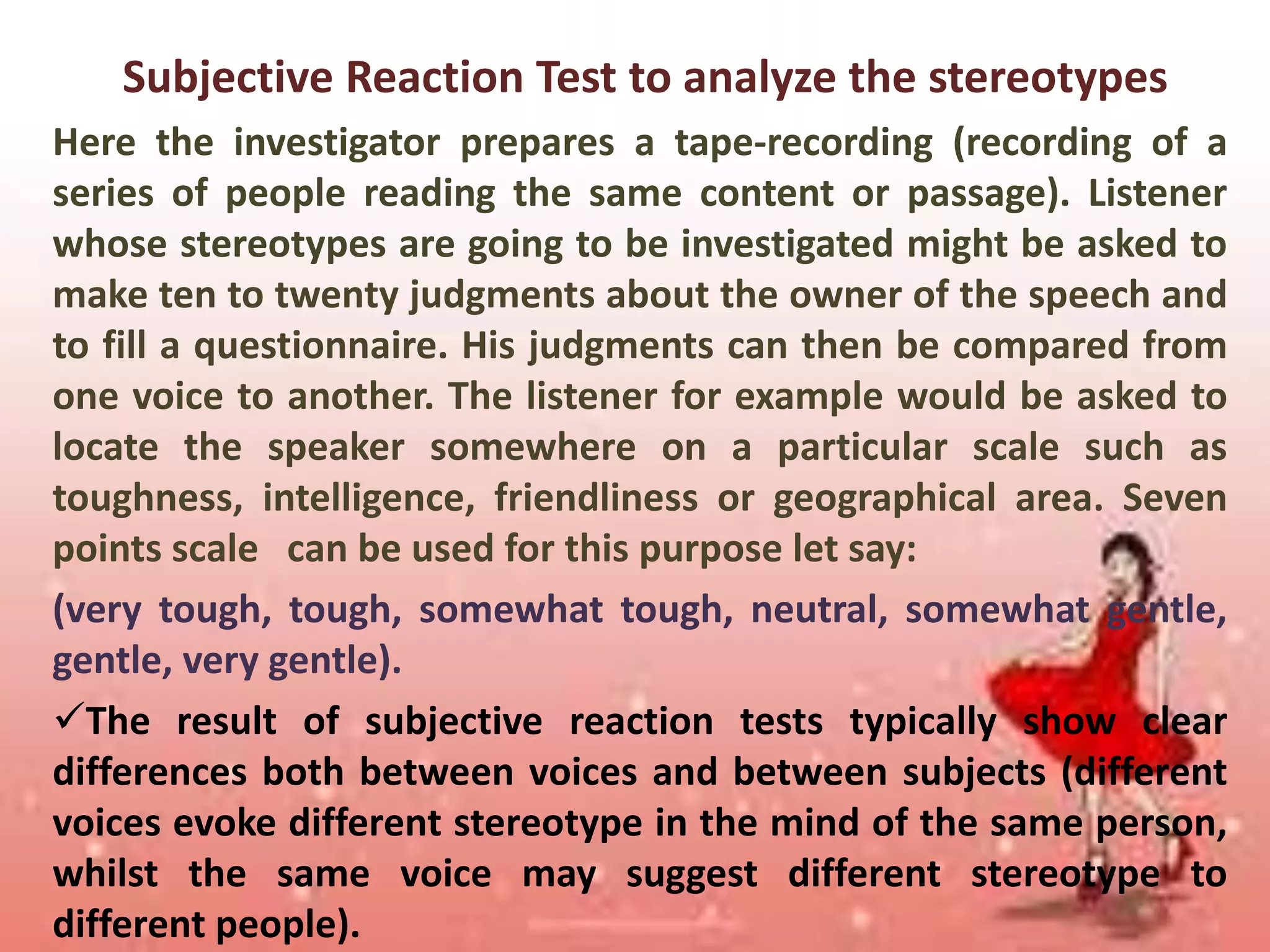 Subjective Reaction Test to analyze the stereotypes
Here the investigator prepares a tape-recording (recording of a
series of people reading the same content or passage). Listener
whose stereotypes are going to be investigated might be asked to
make ten to twenty judgments about the owner of the speech and
to fill a questionnaire. His judgments can then be compared from
one voice to another. The listener for example would be asked to
locate the speaker somewhere on a particular scale such as
toughness, intelligence, friendliness or geographical area. Seven
points scale can be used for this purpose let say:
(very tough, tough, somewhat tough, neutral, somewhat gentle,
gentle, very gentle).
The result of subjective reaction tests typically show clear
differences both between voices and between subjects (different
voices evoke different stereotype in the mind of the same person,
whilst the same voice may suggest different stereotype to
different people).

 