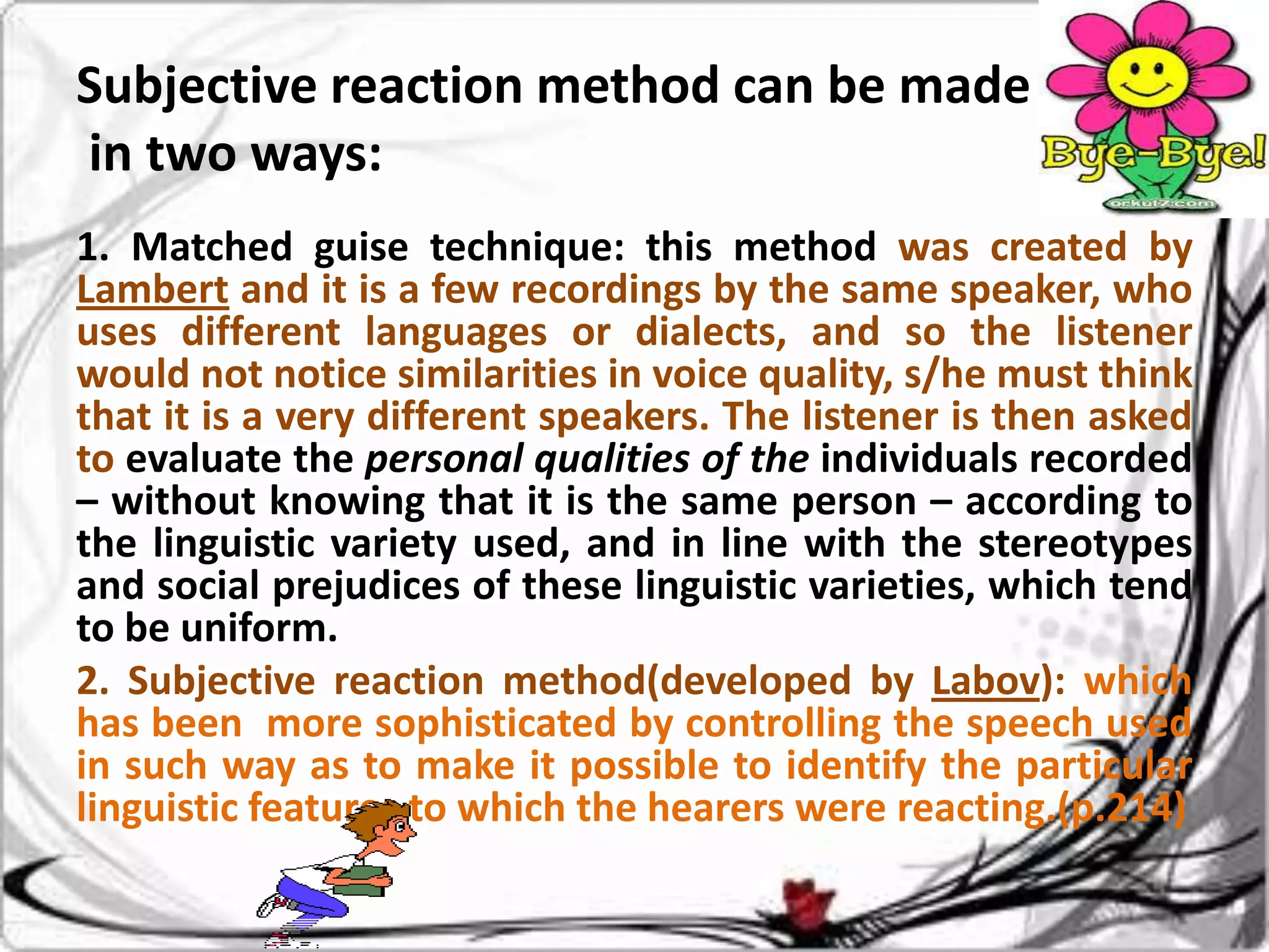 Subjective reaction method can be made
in two ways:
1. Matched guise technique: this method was created by
Lambert and it is a few recordings by the same speaker, who
uses different languages or dialects, and so the listener
would not notice similarities in voice quality, s/he must think
that it is a very different speakers. The listener is then asked
to evaluate the personal qualities of the individuals recorded
– without knowing that it is the same person – according to
the linguistic variety used, and in line with the stereotypes
and social prejudices of these linguistic varieties, which tend
to be uniform.
2. Subjective reaction method(developed by Labov): which
has been more sophisticated by controlling the speech used
in such way as to make it possible to identify the particular
linguistic features to which the hearers were reacting.(p.214)

 