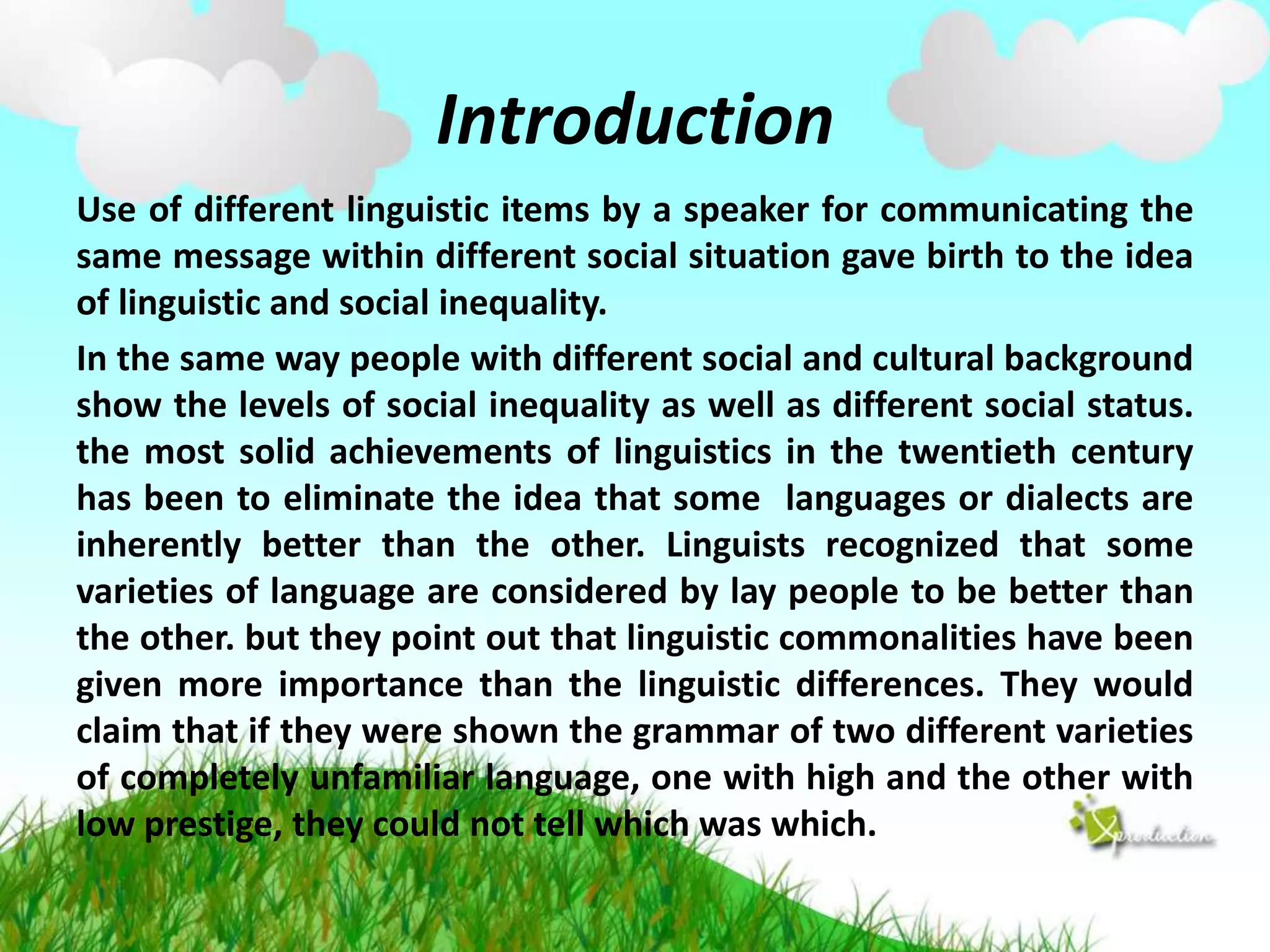 Introduction
Use of different linguistic items by a speaker for communicating the
same message within different social situation gave birth to the idea
of linguistic and social inequality.
In the same way people with different social and cultural background
show the levels of social inequality as well as different social status.
the most solid achievements of linguistics in the twentieth century
has been to eliminate the idea that some languages or dialects are
inherently better than the other. Linguists recognized that some
varieties of language are considered by lay people to be better than
the other. but they point out that linguistic commonalities have been
given more importance than the linguistic differences. They would
claim that if they were shown the grammar of two different varieties
of completely unfamiliar language, one with high and the other with
low prestige, they could not tell which was which.

 