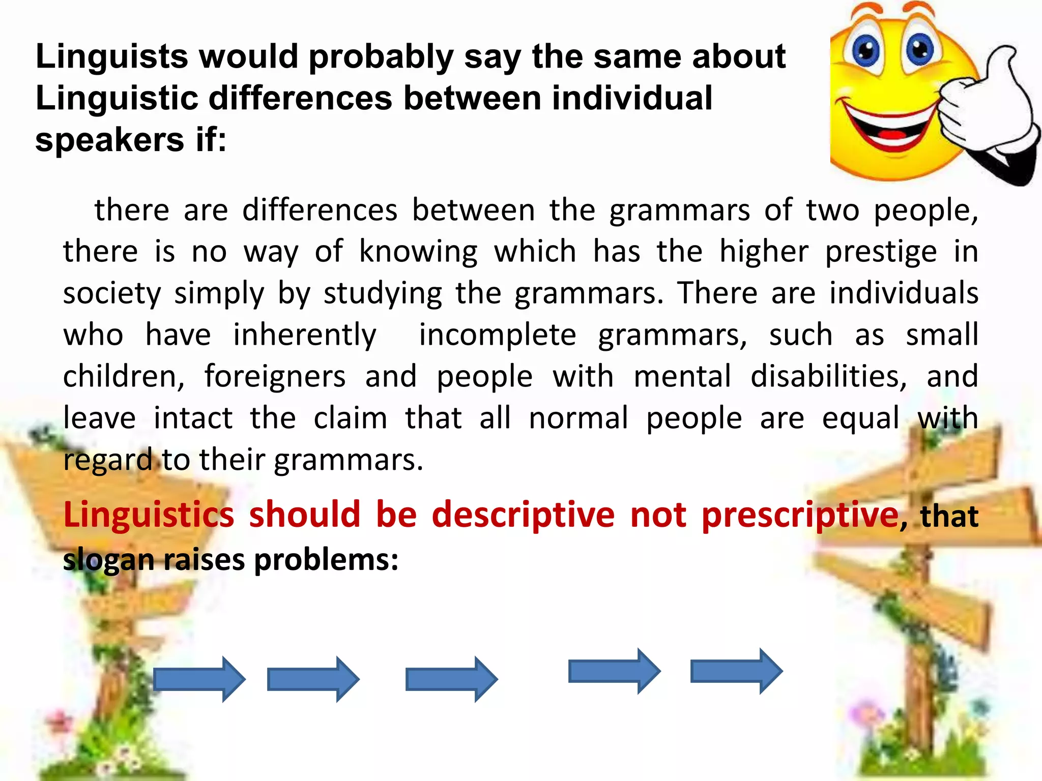Linguists would probably say the same about
Linguistic differences between individual
speakers if:
there are differences between the grammars of two people,
there is no way of knowing which has the higher prestige in
society simply by studying the grammars. There are individuals
who have inherently incomplete grammars, such as small
children, foreigners and people with mental disabilities, and
leave intact the claim that all normal people are equal with
regard to their grammars.

Linguistics should be descriptive not prescriptive, that
slogan raises problems:

 