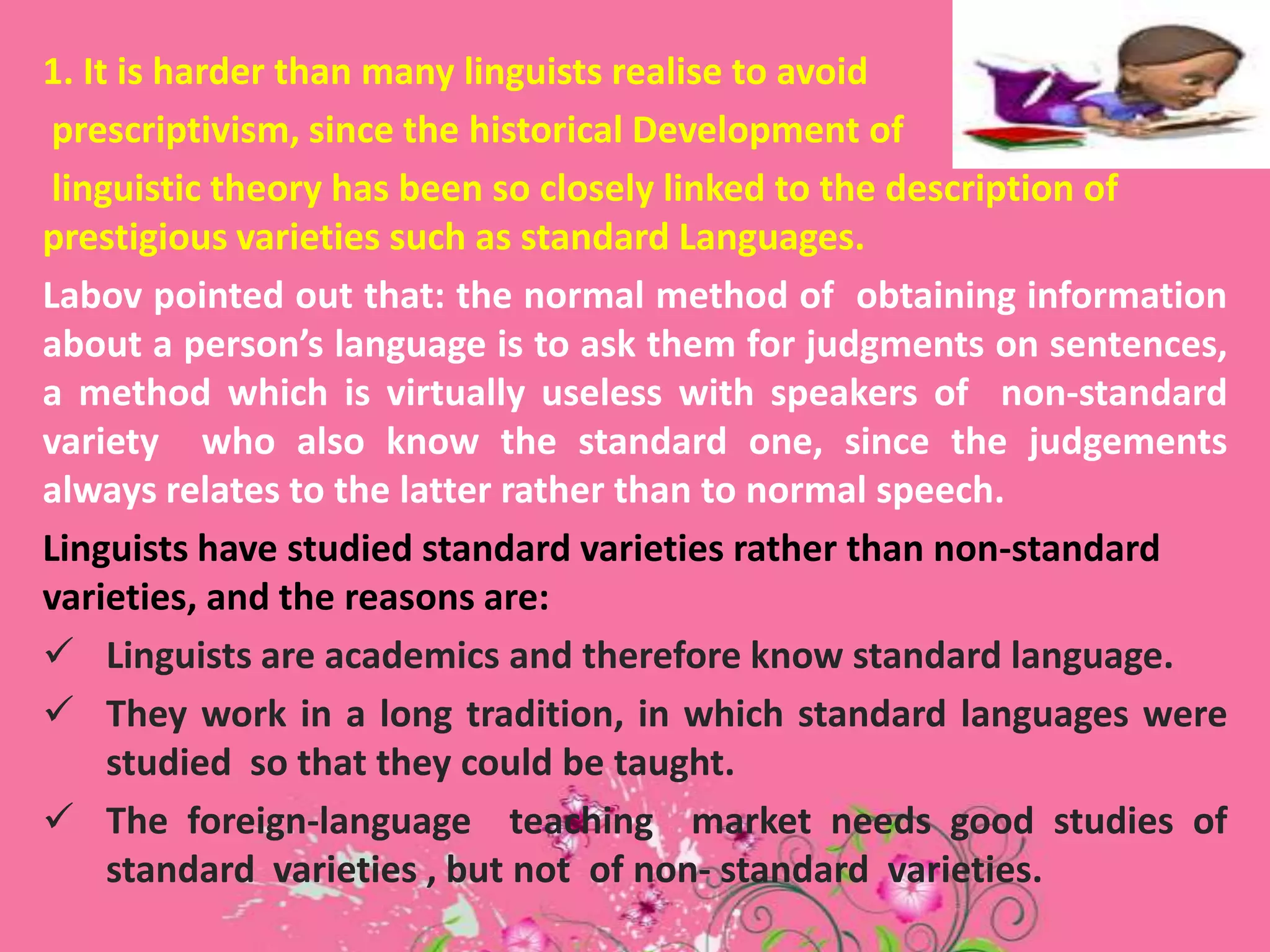 1. It is harder than many linguists realise to avoid
prescriptivism, since the historical Development of
linguistic theory has been so closely linked to the description of
prestigious varieties such as standard Languages.
Labov pointed out that: the normal method of obtaining information
about a person’s language is to ask them for judgments on sentences,
a method which is virtually useless with speakers of non-standard
variety who also know the standard one, since the judgements
always relates to the latter rather than to normal speech.
Linguists have studied standard varieties rather than non-standard
varieties, and the reasons are:
 Linguists are academics and therefore know standard language.
 They work in a long tradition, in which standard languages were
studied so that they could be taught.
 The foreign-language teaching market needs good studies of
standard varieties , but not of non- standard varieties.

 