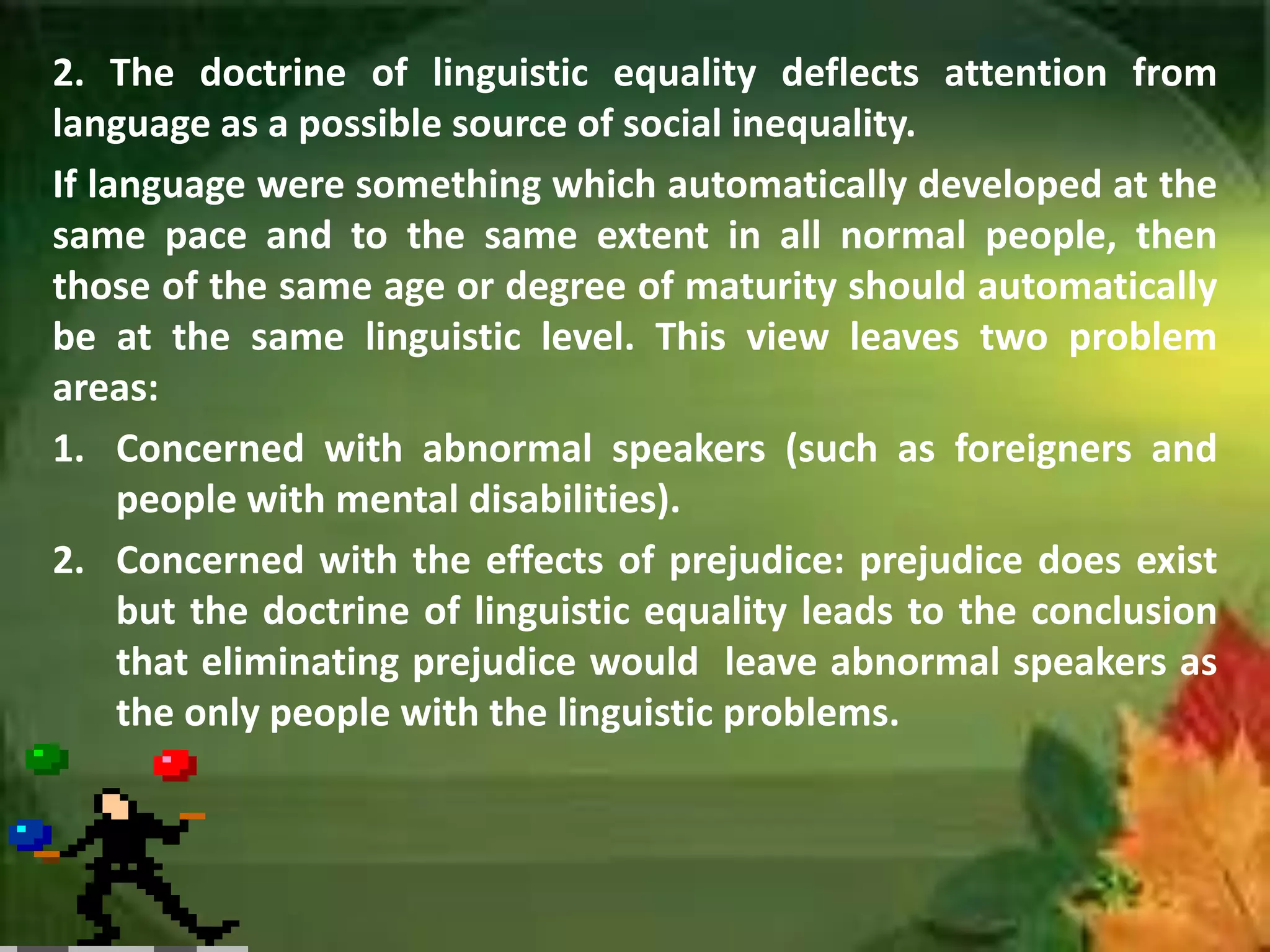 2. The doctrine of linguistic equality deflects attention from
language as a possible source of social inequality.
If language were something which automatically developed at the
same pace and to the same extent in all normal people, then
those of the same age or degree of maturity should automatically
be at the same linguistic level. This view leaves two problem
areas:
1. Concerned with abnormal speakers (such as foreigners and
people with mental disabilities).
2. Concerned with the effects of prejudice: prejudice does exist
but the doctrine of linguistic equality leads to the conclusion
that eliminating prejudice would leave abnormal speakers as
the only people with the linguistic problems.

 