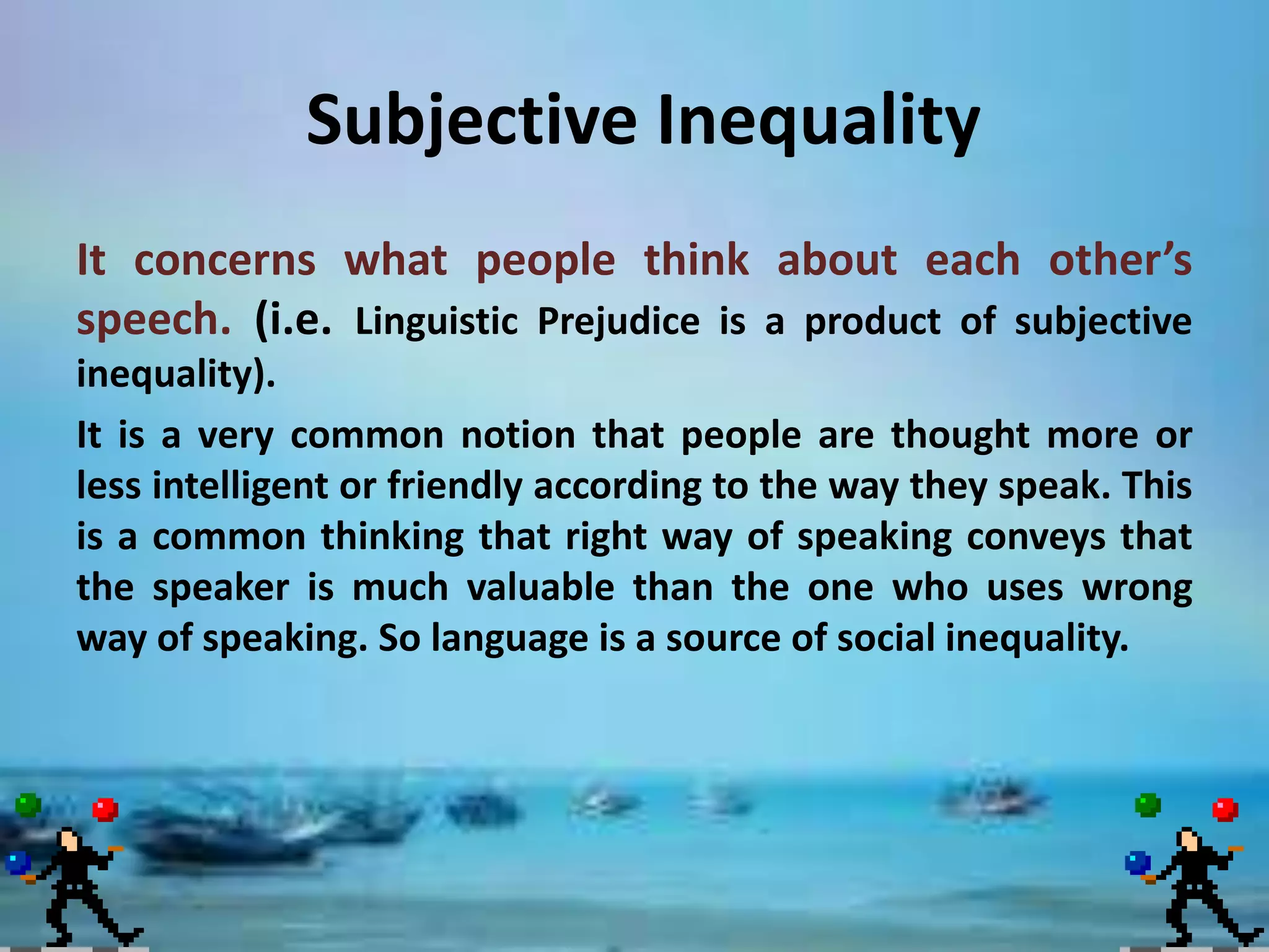 Subjective Inequality
It concerns what people think about each other’s
speech. (i.e. Linguistic Prejudice is a product of subjective
inequality).
It is a very common notion that people are thought more or
less intelligent or friendly according to the way they speak. This
is a common thinking that right way of speaking conveys that
the speaker is much valuable than the one who uses wrong
way of speaking. So language is a source of social inequality.

 