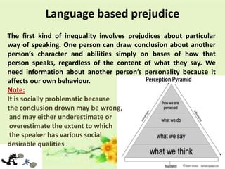 Language based prejudice
The first kind of inequality involves prejudices about particular
way of speaking. One person can draw conclusion about another
person’s character and abilities simply on bases of how that
person speaks, regardless of the content of what they say. We
need information about another person’s personality because it
affects our own behaviour.
Note:
It is socially problematic because
the conclusion drown may be wrong,
and may either underestimate or
overestimate the extent to which
the speaker has various social
desirable qualities .

 