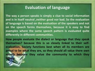 Evaluation of language
The way a person speaks is simply a clue to social information
and is in itself neutral ,neither good nor bad. So the evaluation
of language is based on the evaluation of the speakers and not
on the speech forms themselves, because it is easy to find
examples where the same speech pattern is evaluated quite
differently in different communities.
How people evaluate the dialect or language that they speak
themselves? because this is so closely linked to their selfevaluation. Society functions best when all its members are
proud to be what they are, so they should all value there own
speech because they value the community to which they
belong.

 