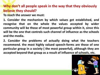 Why don’t all people speak in the way that they obviously
believe they should?
To reach the answer we must:
1. Consider the mechanism by which values get established, and
recognise that on the whole the values accepted by wider
community will be those of most powerful group within it, since this
will be the one that controls such channel of influence as the schools
and the media.
2. Consider the problems of actually doing what the teachers
recommend. the most highly valued speech-forms are those of one
particular group in a society ( the most powerful), although they are
accepted beyond that group as a result of influence of schools, etc.

 