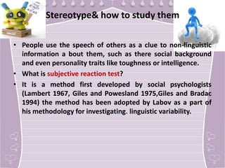 Stereotype& how to study them
• People use the speech of others as a clue to non-linguistic
information a bout them, such as there social background
and even personality traits like toughness or intelligence.
• What is subjective reaction test?
• It is a method first developed by social psychologists
(Lambert 1967, Giles and Powesland 1975,Giles and Bradac
1994) the method has been adopted by Labov as a part of
his methodology for investigating. linguistic variability.

 