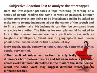 Subjective Reaction Test to analyze the stereotypes
Here the investigator prepares a tape-recording (recording of a
series of people reading the same content or passage). Listener
whose stereotypes are going to be investigated might be asked to
make ten to twenty judgments about the owner of the speech and
to fill a questionnaire. His judgments can then be compared from
one voice to another. The listener for example would be asked to
locate the speaker somewhere on a particular scale such as
toughness, intelligence, friendliness or geographical area. Seven
points scale can be used for this purpose let say:
(very tough, tough, somewhat tough, neutral, somewhat gentle,
gentle, very gentle).
The result of subjective reaction tests typically show clear
differences both between voices and between subjects (different
voices evoke different stereotype in the mind of the same person,
whilst the same voice may suggest different stereotype to
different people).

 