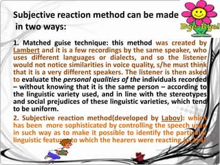 Subjective reaction method can be made
in two ways:
1. Matched guise technique: this method was created by
Lambert and it is a few recordings by the same speaker, who
uses different languages or dialects, and so the listener
would not notice similarities in voice quality, s/he must think
that it is a very different speakers. The listener is then asked
to evaluate the personal qualities of the individuals recorded
– without knowing that it is the same person – according to
the linguistic variety used, and in line with the stereotypes
and social prejudices of these linguistic varieties, which tend
to be uniform.
2. Subjective reaction method(developed by Labov): which
has been more sophisticated by controlling the speech used
in such way as to make it possible to identify the particular
linguistic features to which the hearers were reacting.(p.214)

 