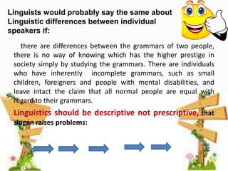 Linguists would probably say the same about
Linguistic differences between individual
speakers if:
there are differences between the grammars of two people,
there is no way of knowing which has the higher prestige in
society simply by studying the grammars. There are individuals
who have inherently incomplete grammars, such as small
children, foreigners and people with mental disabilities, and
leave intact the claim that all normal people are equal with
regard to their grammars.

Linguistics should be descriptive not prescriptive, that
slogan raises problems:

 