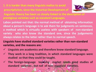 1. It is harder than many linguists realise to avoid
prescriptivism, since the historical Development of
linguistic theory has been so closely linked to the description of
prestigious varieties such as standard Languages.
Labov pointed out that: the normal method of obtaining information
about a person’s language is to ask them for judgments on sentences,
a method which is virtually useless with speakers of non-standard
variety who also know the standard one, since the judgements
always relates to the latter rather than to normal speech.
Linguists have studied standard varieties rather than non-standard
varieties, and the reasons are:
 Linguists are academics and therefore know standard language.
 They work in a long tradition, in which standard languages were
studied so that they could be taught.
 The foreign-language teaching market needs good studies of
standard varieties , but not of non- standard varieties.

 