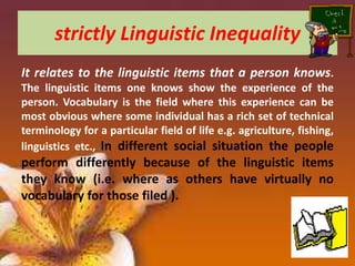 strictly Linguistic Inequality
It relates to the linguistic items that a person knows.
The linguistic items one knows show the experience of the
person. Vocabulary is the field where this experience can be
most obvious where some individual has a rich set of technical
terminology for a particular field of life e.g. agriculture, fishing,
linguistics etc., In different social situation the people

perform differently because of the linguistic items
they know (i.e. where as others have virtually no
vocabulary for those filed ).

 
