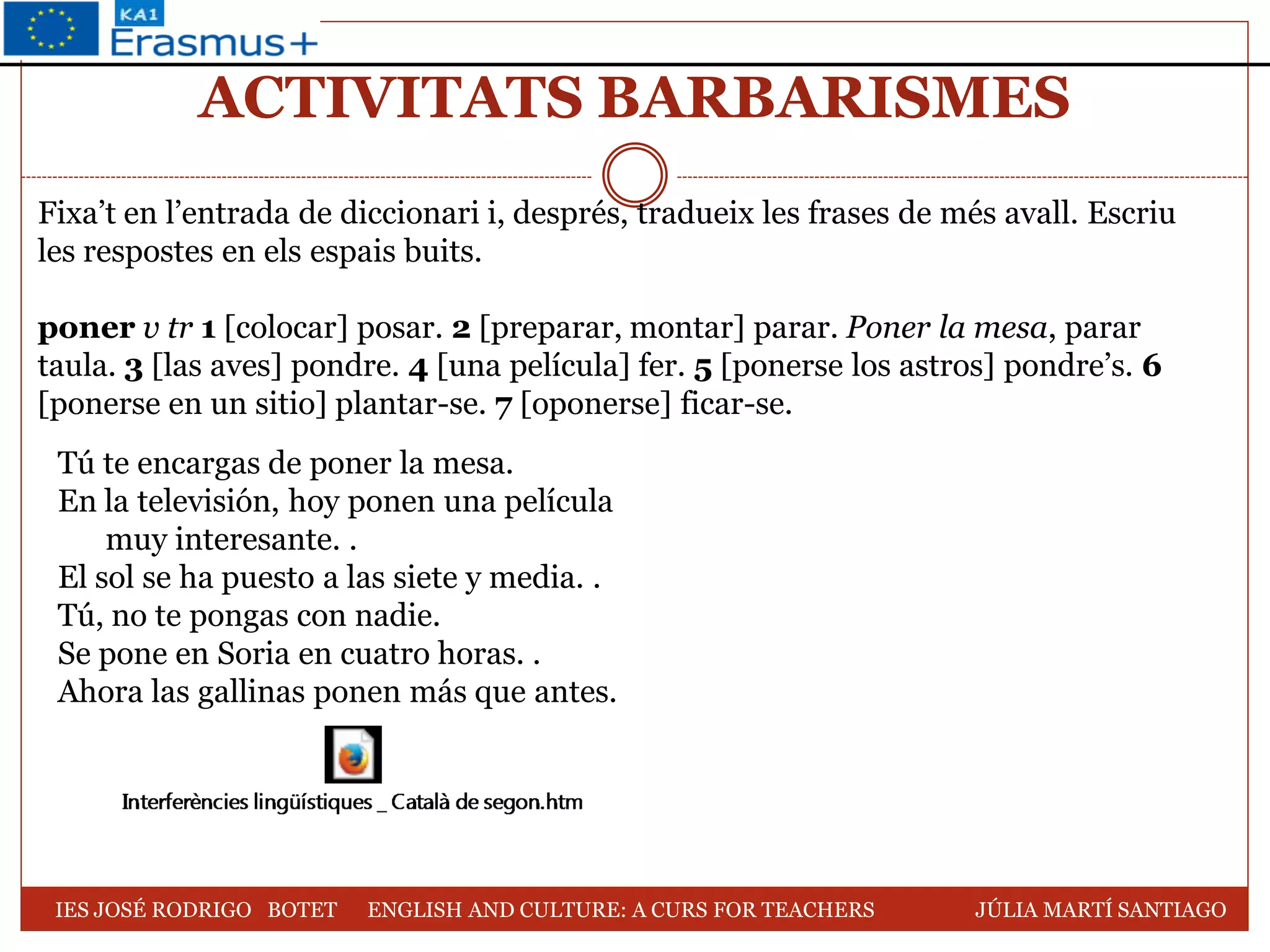 ACTIVITATS BARBARISMES
Fixa’t en l’entrada de diccionari i, després, tradueix les frases de més avall. Escriu
les respostes en els espais buits.
poner v tr 1 [colocar] posar. 2 [preparar, montar] parar. Poner la mesa, parar
taula. 3 [las aves] pondre. 4 [una película] fer. 5 [ponerse los astros] pondre’s. 6
[ponerse en un sitio] plantar-se. 7 [oponerse] ficar-se.
Tú te encargas de poner la mesa.
En la televisión, hoy ponen una película
muy interesante. .
El sol se ha puesto a las siete y media. .
Tú, no te pongas con nadie.
Se pone en Soria en cuatro horas. .
Ahora las gallinas ponen más que antes.
IES JOSÉ RODRIGO BOTET ENGLISH AND CULTURE: A CURS FOR TEACHERS JÚLIA MARTÍ SANTIAGO
 