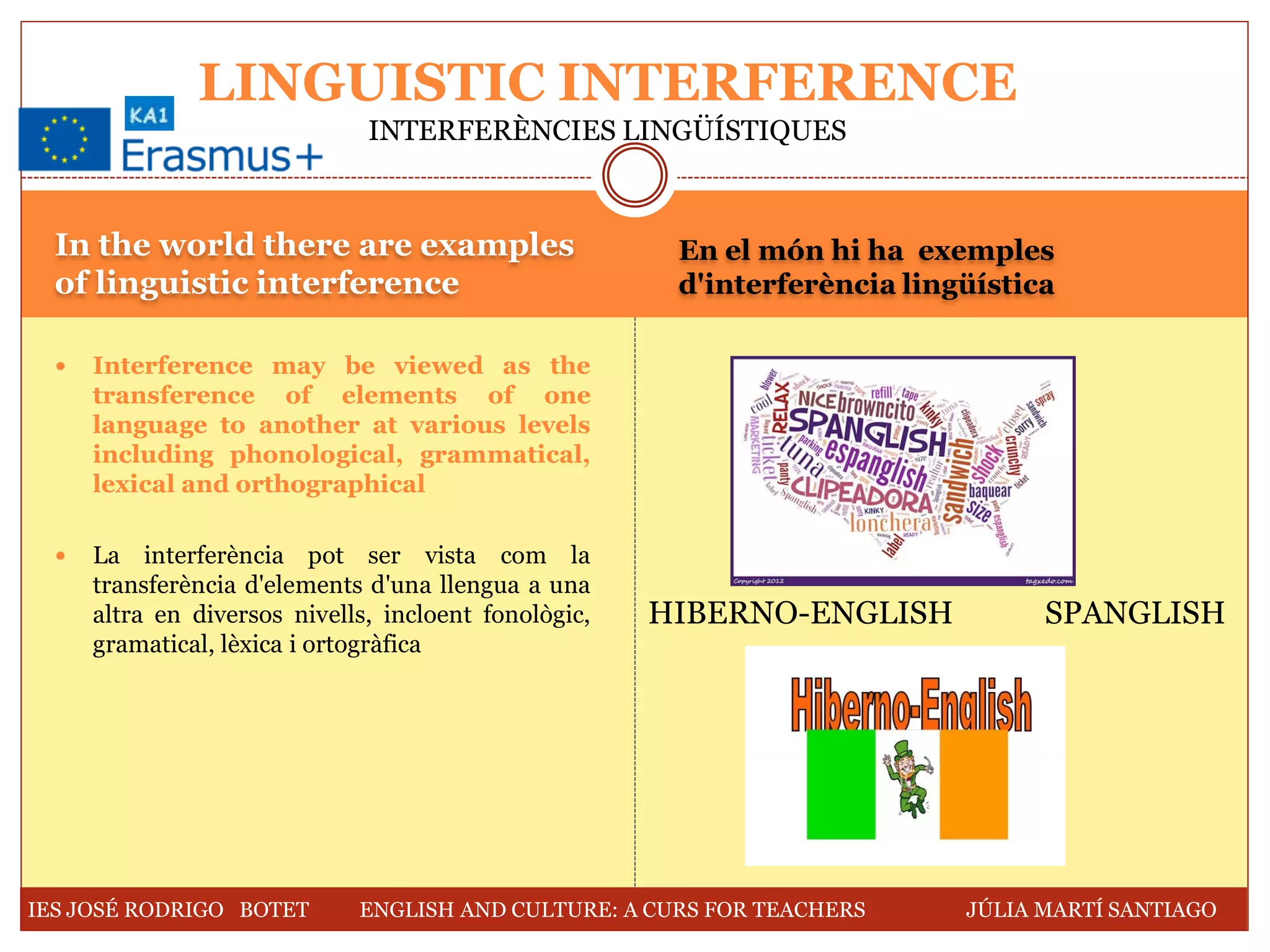 In the world there are examples
of linguistic interference
En el món hi ha exemples
d'interferència lingüística
 Interference may be viewed as the
transference of elements of one
language to another at various levels
including phonological, grammatical,
lexical and orthographical
 La interferència pot ser vista com la
transferència d'elements d'una llengua a una
altra en diversos nivells, incloent fonològic,
gramatical, lèxica i ortogràfica
LINGUISTIC INTERFERENCE
INTERFERÈNCIES LINGÜÍSTIQUES
HIBERNO-ENGLISH SPANGLISH
IES JOSÉ RODRIGO BOTET ENGLISH AND CULTURE: A CURS FOR TEACHERS JÚLIA MARTÍ SANTIAGO
 