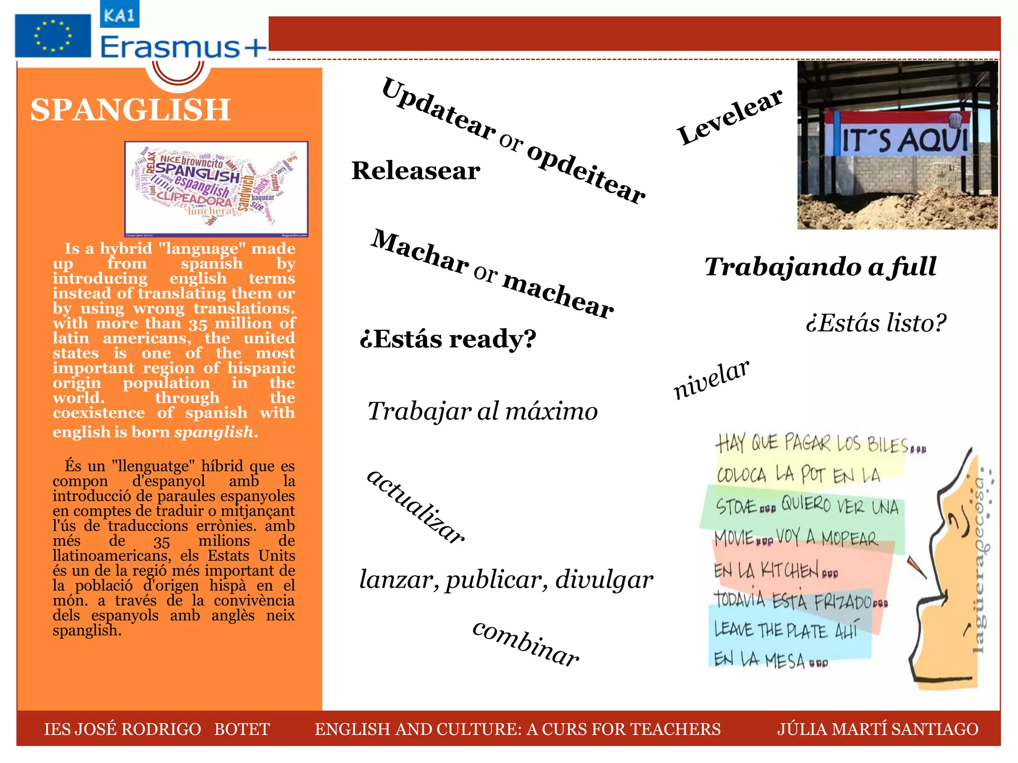 SPANGLISH
Is a hybrid "language" made
up from spanish by
introducing english terms
instead of translating them or
by using wrong translations.
with more than 35 million of
latin americans, the united
states is one of the most
important region of hispanic
origin population in the
world. through the
coexistence of spanish with
english is born spanglish.
És un "llenguatge" híbrid que es
compon d'espanyol amb la
introducció de paraules espanyoles
en comptes de traduir o mitjançant
l'ús de traduccions errònies. amb
més de 35 milions de
llatinoamericans, els Estats Units
és un de la regió més important de
la població d'origen hispà en el
món. a través de la convivència
dels espanyols amb anglès neix
spanglish.
Releasear
¿Estás ready?
Trabajando a full
lanzar, publicar, divulgar
¿Estás listo?
Trabajar al máximo
IES JOSÉ RODRIGO BOTET ENGLISH AND CULTURE: A CURS FOR TEACHERS JÚLIA MARTÍ SANTIAGO
 