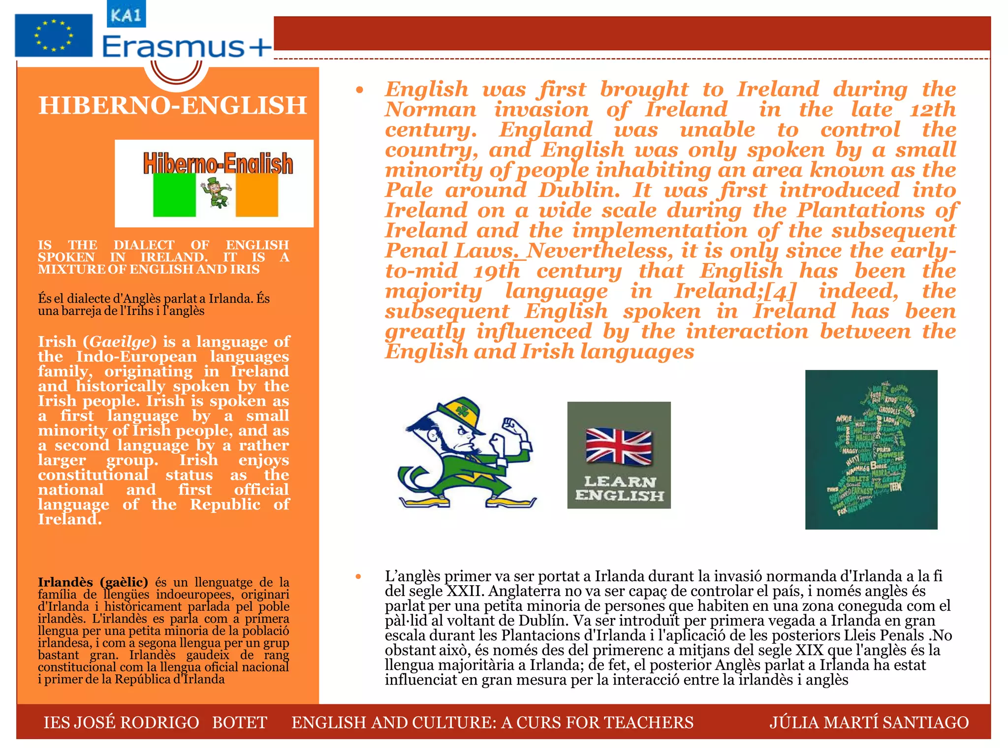 IS THE DIALECT OF ENGLISH
SPOKEN IN IRELAND. IT IS A
MIXTURE OF ENGLISH AND IRIS
És el dialecte d'Anglès parlat a Irlanda. És
una barreja de l'Irihs i l'anglès
Irish (Gaeilge) is a language of
the Indo-European languages
family, originating in Ireland
and historically spoken by the
Irish people. Irish is spoken as
a first language by a small
minority of Irish people, and as
a second language by a rather
larger group. Irish enjoys
constitutional status as the
national and first official
language of the Republic of
Ireland.
Irlandès (gaèlic) és un llenguatge de la
família de llengües indoeuropees, originari
d'Irlanda i històricament parlada pel poble
irlandès. L'irlandès es parla com a primera
llengua per una petita minoria de la població
irlandesa, i com a segona llengua per un grup
bastant gran. Irlandès gaudeix de rang
constitucional com la llengua oficial nacional
i primer de la República d'Irlanda
 English was first brought to Ireland during the
Norman invasion of Ireland in the late 12th
century. England was unable to control the
country, and English was only spoken by a small
minority of people inhabiting an area known as the
Pale around Dublin. It was first introduced into
Ireland on a wide scale during the Plantations of
Ireland and the implementation of the subsequent
Penal Laws. Nevertheless, it is only since the early-
to-mid 19th century that English has been the
majority language in Ireland;[4] indeed, the
subsequent English spoken in Ireland has been
greatly influenced by the interaction between the
English and Irish languages
 L’anglès primer va ser portat a Irlanda durant la invasió normanda d'Irlanda a la fi
del segle XXII. Anglaterra no va ser capaç de controlar el país, i només anglès és
parlat per una petita minoria de persones que habiten en una zona coneguda com el
pàl·lid al voltant de Dublín. Va ser introduït per primera vegada a Irlanda en gran
escala durant les Plantacions d'Irlanda i l'aplicació de les posteriors Lleis Penals .No
obstant això, és només des del primerenc a mitjans del segle XIX que l'anglès és la
llengua majoritària a Irlanda; de fet, el posterior Anglès parlat a Irlanda ha estat
influenciat en gran mesura per la interacció entre la irlandès i anglès
HIBERNO-ENGLISH
IES JOSÉ RODRIGO BOTET ENGLISH AND CULTURE: A CURS FOR TEACHERS JÚLIA MARTÍ SANTIAGO
 