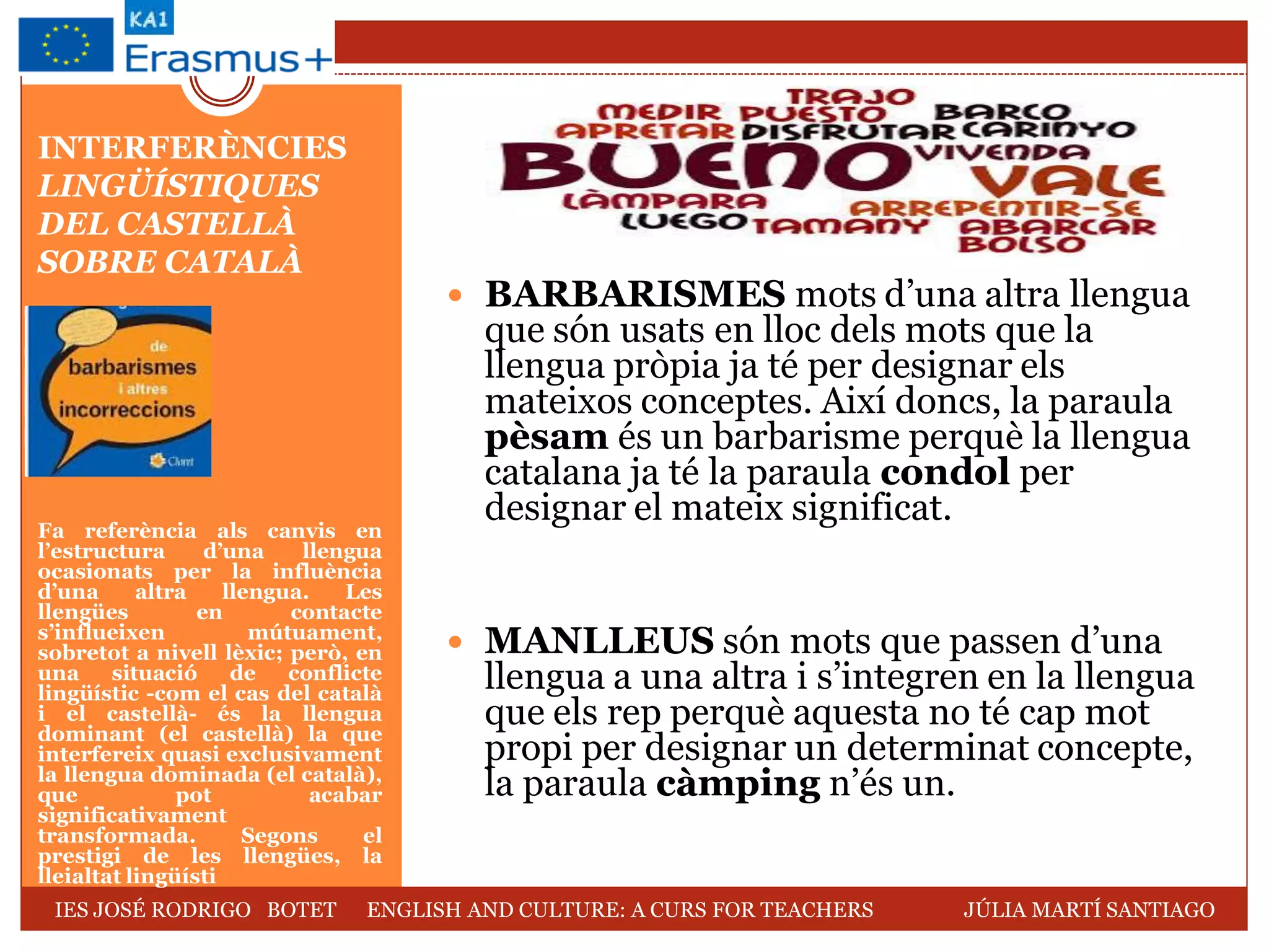 INTERFERÈNCIES
LINGÜÍSTIQUES
DEL CASTELLÀ
SOBRE CATALÀ
Fa referència als canvis en
l’estructura d’una llengua
ocasionats per la influència
d’una altra llengua. Les
llengües en contacte
s’influeixen mútuament,
sobretot a nivell lèxic; però, en
una situació de conflicte
lingüístic -com el cas del català
i el castellà- és la llengua
dominant (el castellà) la que
interfereix quasi exclusivament
la llengua dominada (el català),
que pot acabar
significativament
transformada. Segons el
prestigi de les llengües, la
lleialtat lingüísti
 BARBARISMES mots d’una altra llengua
que són usats en lloc dels mots que la
llengua pròpia ja té per designar els
mateixos conceptes. Així doncs, la paraula
pèsam és un barbarisme perquè la llengua
catalana ja té la paraula condol per
designar el mateix significat.
 MANLLEUS són mots que passen d’una
llengua a una altra i s’integren en la llengua
que els rep perquè aquesta no té cap mot
propi per designar un determinat concepte,
la paraula càmping n’és un.
IES JOSÉ RODRIGO BOTET ENGLISH AND CULTURE: A CURS FOR TEACHERS JÚLIA MARTÍ SANTIAGO
 
